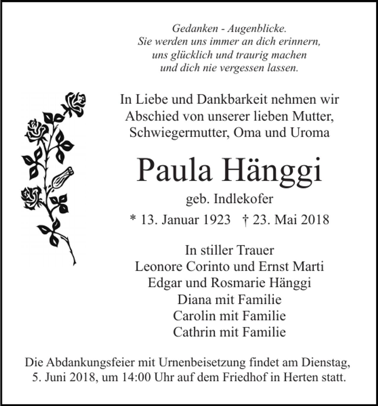 <p>GGedanken<br />e d a n k e n - - AAugenblicke.<br />u g e n bli c k e.<br />Si<br />e werden<br />w er d e n uuns<br />ns iimmer<br />m m er aan<br />n dich<br />di c h erinnern,<br />eri n n er n,<br />Sie<br />uuns<br />ns gl<br />ü c kli c h uund<br />n d trtraurig<br />a uri g machen<br />m ac he n<br />glücklich<br />dich<br />nie<br />uund<br />n d di<br />c h ni<br />e vvergessen<br />er g ess e n llassen.<br />a ss e n.</p><p>IInn Liebe<br />Li e b e und<br />u n d Dankbarkeit<br />D a n k b ar k eit nehmen<br />n e h m e n wir<br />wir<br />A bs c hi e d vvon<br />o n uunserer<br />ns er er lilieben<br />e b e n Mutter,<br />M utt er,<br />Abschied<br />S c h wi e g er m utt er, Oma<br />O m a uund<br />n d Uroma<br />Ur o m a<br />Schwiegermutter,</p><p>PPaula<br />a ul a Hänggi<br />H ä n g gi</p><p>g e b. IIndlekofer<br />n dl e k of er<br />geb.<br />** 113.<br />3. JJanuar<br />a n u ar 11923<br />9 2 3 †† 223.<br />3. Mai<br />M ai<br />IInn stiller<br />still er Trauer<br />Tr a u er<br />L e o n or e Corinto<br />C ori nt o uund<br />n d Er<br />n st Marti<br />M arti<br />Leonore<br />Ernst<br />EEdgar<br />d g ar uund<br />n d Rosmarie<br />R os m ari e Hänggi<br />H ä n g gi<br />Di<br />a n a mit<br />mit FFamilie<br />a mili e<br />Diana<br />CCarolin<br />ar oli n mit<br />mit FFamilie<br />a mili e<br />CCathrin<br />at hri n mit<br />mit FFamilie<br />a mili e<br />Di e AAbdankungsfeier<br />Die<br />b d a n k u n gsf ei er mit<br />mit Urnenbeisetzung<br />Ur n e n b eis et z u n g findet<br />fi n d et am<br />am Di<br />Dienstag,<br />e nst a g,<br />5. JJuni<br />statt.<br />5.<br />u ni 22018,<br />0 1 8, uum<br />m 114:00<br />4: Uhr<br />U hr aauf<br />uf ddem<br />e m Friedhof<br />Fri e d h of iin<br />n Herten<br />H ert e n st<br />att.</p>