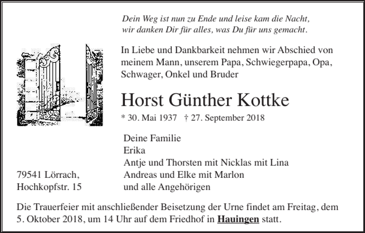 <p>Dein Weg ist nun zu Ende und leise kam die Nacht,<br />wir danken Dir für alles, was Du für uns gemacht.</p><p>In Liebe und Dankbarkeit nehmen wir Abschied von<br />meinem Mann, unserem Papa, Schwiegerpapa, Opa,<br />Schwager, Onkel und Bruder</p><p>Horst Günther Kottke<br />* 30. Mai 1937 † 27. September 2018</p><p>79541 Lörrach,<br />Hochkopfstr. 15</p><p>Deine Familie<br />Erika<br />Antje und Thorsten mit Nicklas mit Lina<br />Andreas und Elke mit Marlon<br />und alle Angehörigen</p><p>Die Trauerfeier mit anschließender Beisetzung der Urne findet am Freitag, dem<br />5. Oktober 2018, um 14 Uhr auf dem Friedhof in Hauingen statt.</p>