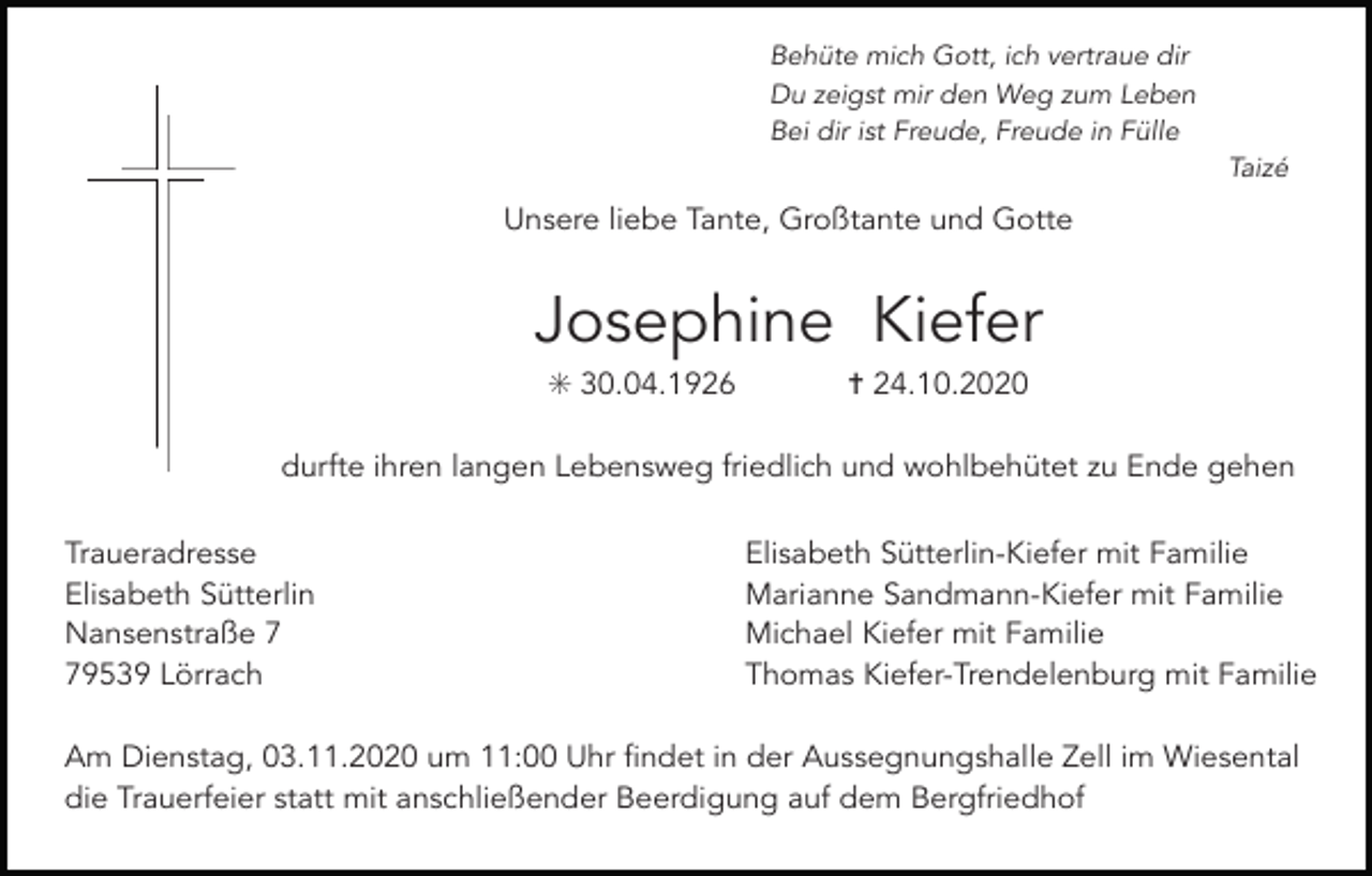 <p>Behüte mich Gott, ich vertraue dir<br />Du zeigst mir den Weg zum Leben<br />Bei dir ist Freude, Freude in Fülle<br />Taizé</p><p>Unsere liebe Tante, Großtante und Gotte</p><p>Josephine Kiefer<br />✳ 30.04.1926</p><p>✝ 24.10.2020</p><p>durfte ihren langen Lebensweg friedlich und wohlbehütet zu Ende gehen<br />Tod001.eps</p><p>Traueradresse<br />Elisabeth Sütterlin<br />Nansenstraße 9539 Lörrach</p><p>Tod002.eps</p><p>Tod003.eps</p><p>Tod004.tif</p><p>Tod005</p><p>Elisabeth Sütterlin-Kiefer mit Familie<br />Marianne Sandmann-Kiefer mit Familie<br />Michael Kiefer mit Familie<br />Thomas Kiefer-Trendelenburg mit Familie</p><p>Am Dienstag, 03.11.2020 um 11:00 Uhr findet in der Aussegnungshalle Zell im Wiesental<br />die Trauerfeier statt mit anschließender Beerdigung auf dem Bergfriedhof</p>