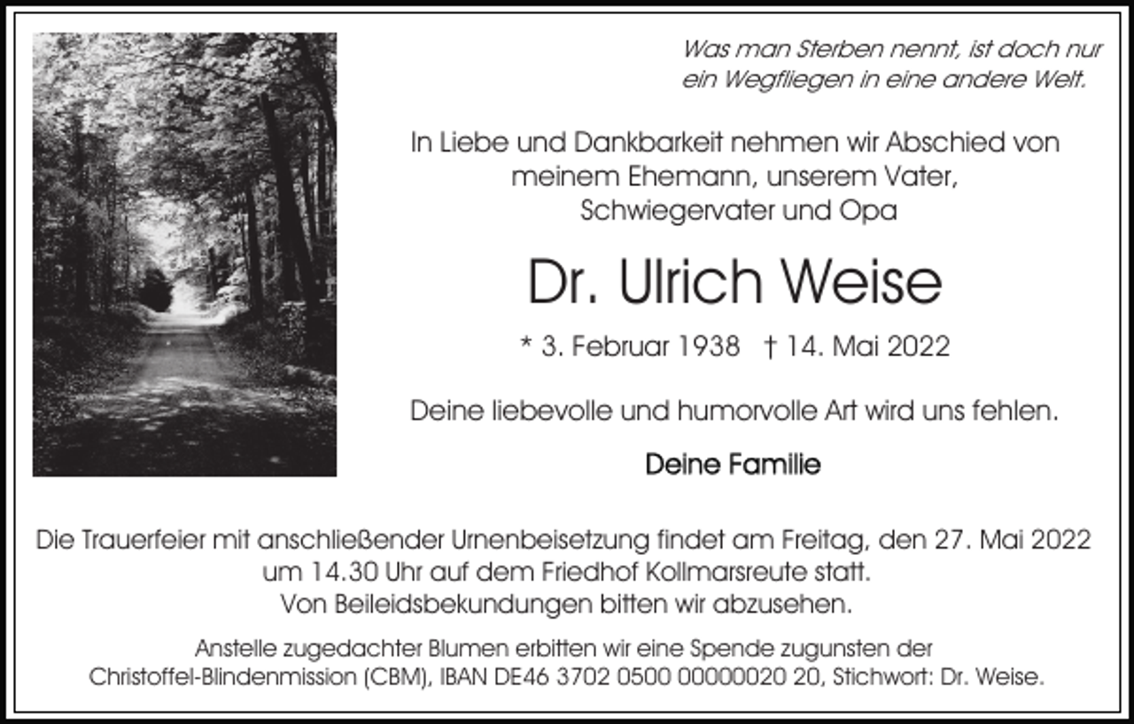<p>Was man Sterben nennt, ist doch nur<br />ein Wegfliegen in eine andere Welt.</p><p>In Liebe und Dankbarkeit nehmen wir Abschied von<br />meinem Ehemann, unserem Vater,<br />Schwiegervater und Opa</p><p>Dr. Ulrich Weise<br />* 3. Februar 1938 † 14. Mai 2022<br />Deine liebevolle und humorvolle Art wird uns fehlen.</p><p>Die Trauerfeier mit anschließender Urnenbeisetzung findet am Freitag, den 27. Mai 2022<br />um 14.30 Uhr auf dem Friedhof Kollmarsreute statt.<br />Von Beileidsbekundungen bitten wir abzusehen.<br />Anstelle zugedachter Blumen erbitten wir eine Spende zugunsten der<br />Christoffel-Blindenmission (CBM), IBAN DE46 3702 050000, Stichwort: Dr. Weise.</p>