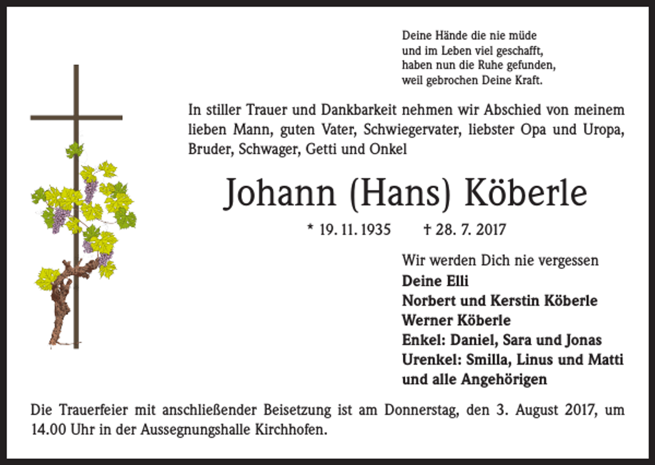 <p>Deine Hände die nie müde<br />und im Leben viel geschafft,<br />haben nun die Ruhe gefunden,<br />weil gebrochen Deine Kraft.</p><p>In stiller Trauer und Dankbarkeit nehmen wir Abschied von meinem<br />l­ieben Mann, guten Vater, Schwiegervater, liebster Opa und Uropa,<br />­Bruder, Schwager, Getti und Onkel</p><p>Johann (Hans) Köberle<br />* 19. 11. 1935 † 28. 7. 2017<br />Wir werden Dich nie vergessen<br />Deine Elli<br />Norbert und Kerstin Köberle<br />Werner Köberle<br />Enkel: Daniel, Sara und Jonas<br />Urenkel: Smilla, Linus und Matti<br />und alle Angehörigen<br />Die Trauerfeier mit anschließender Beisetzung ist am Donnerstag, den 3. August 2017, um<br />14.00 Uhr in der Aussegnungshalle Kirchhofen.</p>