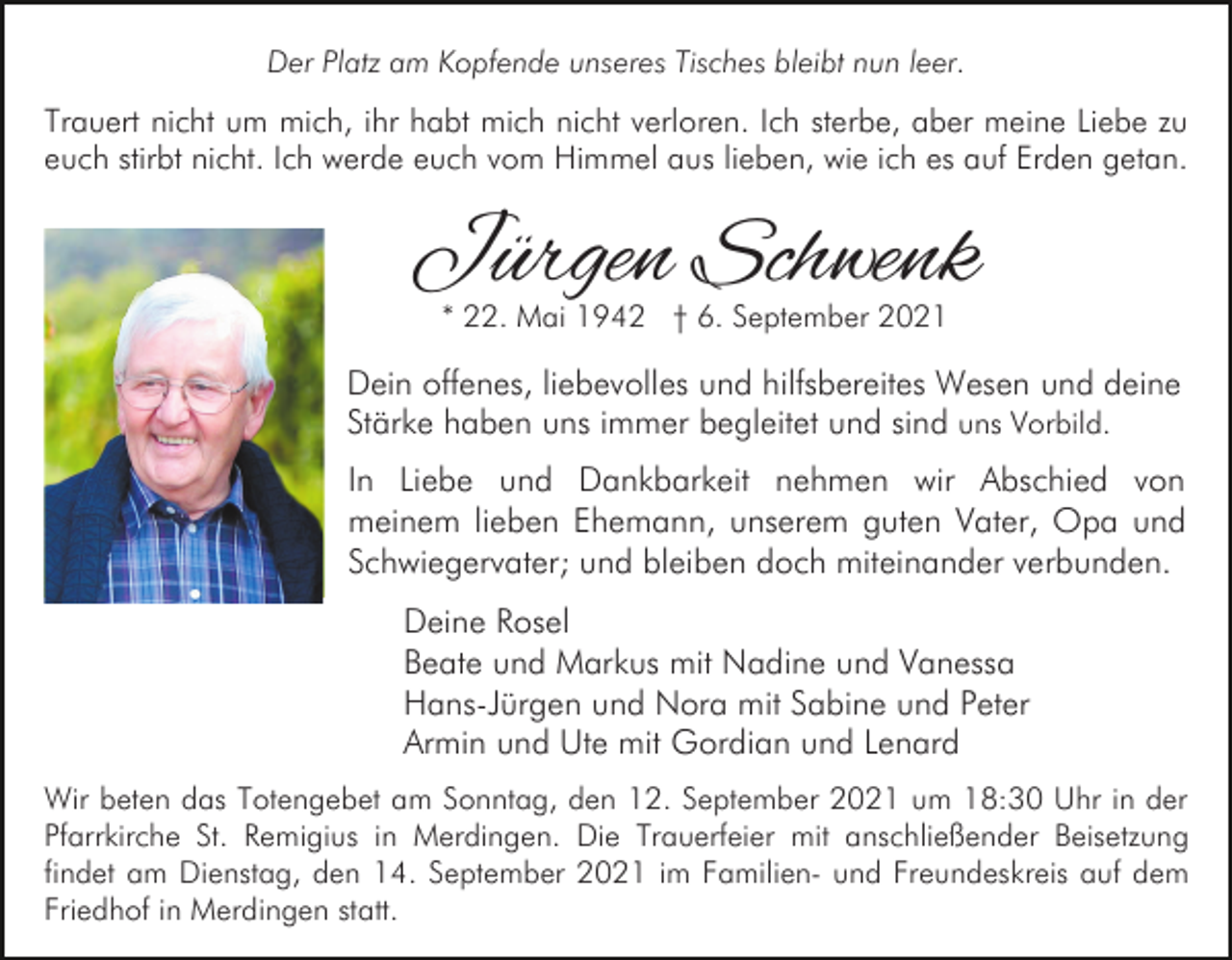 <p>Der Platz am Kopfende unseres Tisches bleibt nun leer.</p><p>Trauert nicht um mich, ihr habt mich nicht verloren. Ich sterbe, aber meine Liebe zu<br />euch stirbt nicht. Ich werde euch vom Himmel aus lieben, wie ich es auf Erden getan.</p><p>Jürgen Schwenk<br />* 22. Mai 1942 † 6. September 2021</p><p>Dein offenes, liebevolles und hilfsbereites Wesen und deine<br />Stärke haben uns immer begleitet und sind uns Vorbild.<br />In Liebe und Dankbarkeit nehmen wir Abschied von<br />meinem lieben Ehemann, unserem guten Vater, Opa und<br />Schwiegervater; und bleiben doch miteinander verbunden.<br />Deine Rosel<br />Beate und Markus mit Nadine und Vanessa<br />Hans-Jürgen und Nora mit Sabine und Peter<br />Armin und Ute mit Gordian und Lenard<br />Wir beten das Totengebet am Sonntag, den 12. September 2021 um 18:30 Uhr in der<br />Pfarrkirche St. Remigius in Merdingen. Die Trauerfeier mit anschließender Beisetzung<br />findet am Dienstag, den 14. September 2021 im Familien- und Freundeskreis auf dem<br />Friedhof in Merdingen statt.</p>