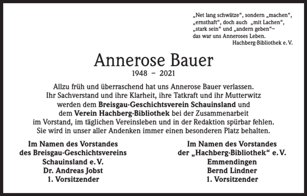 <p>„Net lang schwätze“, sondern „machen“,<br />„ernsthaft“, doch auch „mit Lachen“,<br />„stark sein“ und „andern geben“–<br />das war uns Anneroses Leben.</p><p>Hachberg-Bibliothek e. V.</p><p>Annerose Bauer<br />1948 – 2021</p><p>Allzu früh und überraschend hat uns Annerose Bauer verlassen.<br />Ihr Sachverstand und ihre Klarheit, ihre Tatkraft und ihr Mutterwitz<br />werden dem Breisgau-Geschichtsverein Schauinsland und<br />dem Verein Hachberg-Bibliothek bei der Zusammenarbeit<br />im Vorstand, im täglichen Vereinsleben und in der Redaktion spürbar fehlen.<br />Sie wird in unser aller Andenken immer einen besonderen Platz behalten.<br />Im Namen des Vorstandes<br />des Breisgau-Geschichtsvereins</p><p>Schauinsland e. V.</p><p>Dr. Andreas Jobst</p><p>1. Vorsitzender</p><p>Im Namen des Vorstandes<br />der „Hachberg-Bibliothek“ e. V.<br />Emmendingen<br />Bernd Lindner<br />1. Vorsitzender</p>