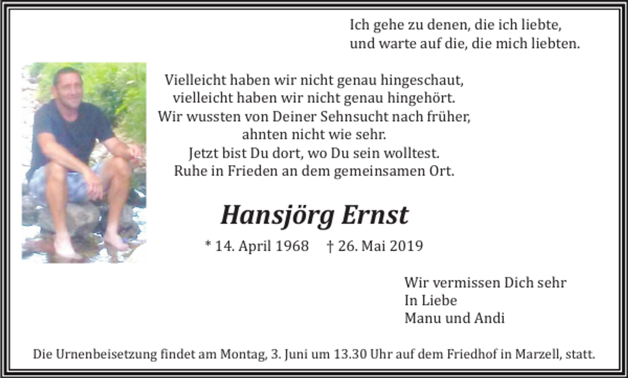 <p>Ich gehe zu denen, die ich liebte,<br />und warte auf die, die mich liebten.<br />Vielleicht haben wir nicht genau hingeschaut,<br />vielleicht haben wir nicht genau hingehö rt.<br />Wir wussten von Deiner Sehnsucht nach frü her,<br />ahnten nicht wie sehr.<br />Jetzt bist Du dort, wo Du sein wolltest.<br />Ruhe in Frieden an dem gemeinsamen Ort.</p><p>Hansjörg Ernst</p><p>* 14. April 1968</p><p>† 26. Mai 2019<br />Wir vermissen Dich sehr<br />In Liebe<br />Manu und Andi</p><p>Die Urnenbeisetzung findet am Montag, 3. Juni um 13.30 Uhr auf dem Friedhof in Marzell, statt.</p>