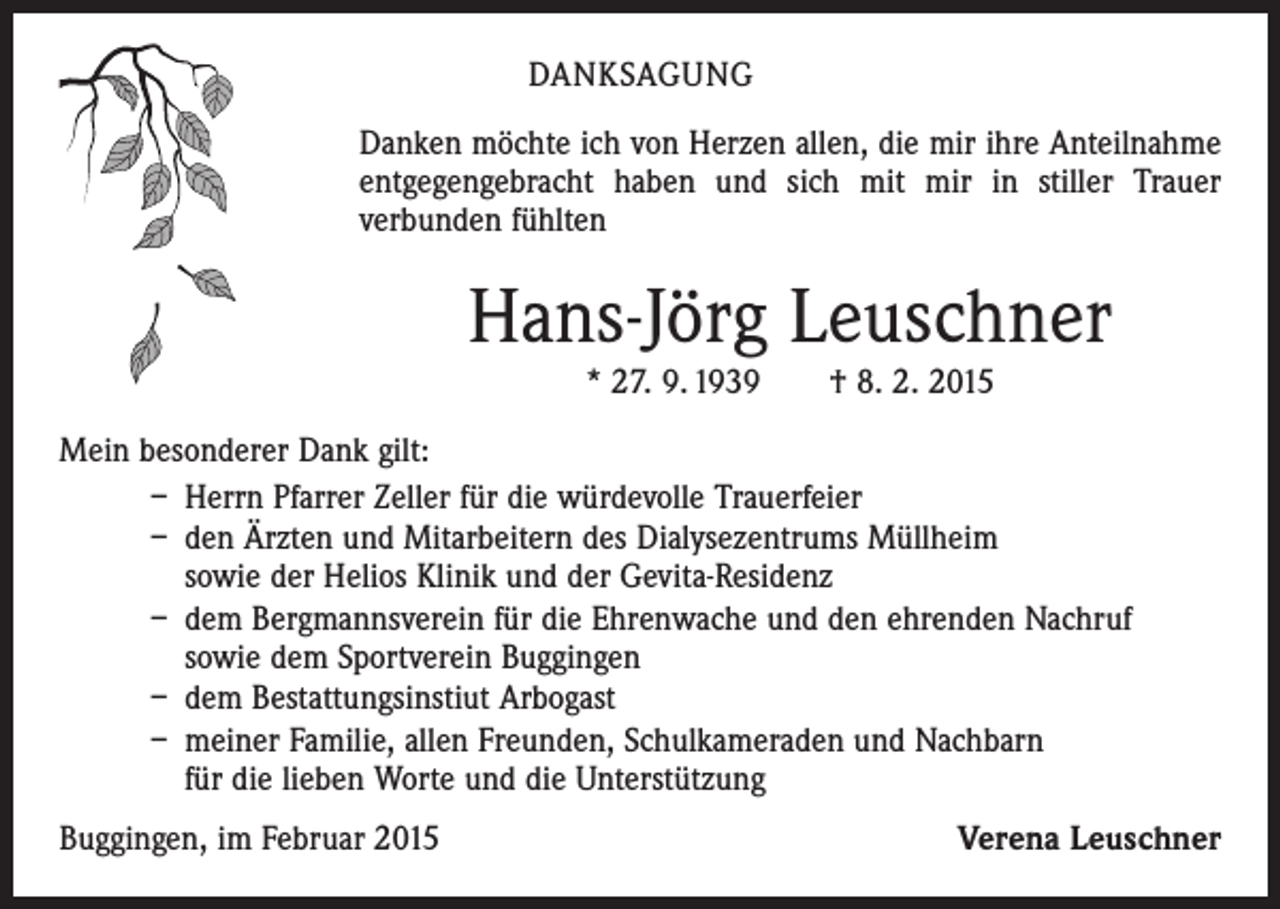 <p>DANKSAGUNG<br />Danken möchte ich von Herzen allen, die mir ihre Anteilnahme<br />entgegengebracht haben und sich mit mir in stiller Trauer<br />­verbunden fühlten</p><p>Hans-Jörg Leuschner<br />* 27. 9. 1939 † 8. 2. 2015</p><p>Mein besonderer Dank gilt:<br />– Herrn Pfarrer Zeller für die würdevolle Trauerfeier<br />– den Ärzten und Mitarbeitern des Dialysezentrums Müllheim<br />sowie der Helios Klinik und der Gevita-Residenz<br />– dem Bergmannsverein für die Ehrenwache und den ehrenden Nachruf<br />sowie dem Sportverein Buggingen<br />– dem Bestattungsinstiut Arbogast<br />– meiner Familie, allen Freunden, Schulkameraden und Nachbarn<br />für die lieben Worte und die Unterstützung<br />Buggingen, im Februar 2015</p><p>Verena Leuschner</p>