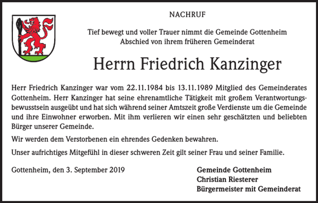 <p>NACHRUF<br />Tief bewegt und voller Trauer nimmt die Gemeinde Gottenheim<br />Abschied von ihrem früheren Gemeinderat</p><p>Herrn Friedrich Kanzinger<br />Herr Friedrich Kanzinger war vom 22.11.1984 bis 13.11.1989 Mitglied des Gemeinderates<br />Gottenheim. Herr Kanzinger hat seine ehrenamtliche Tätigkeit mit großem Verantwortungsbewusstsein ausgeübt und hat sich während seiner Amtszeit große Verdienste um die Gemeinde<br />und ihre Einwohner erworben. Mit ihm verlieren wir einen sehr geschätzten und beliebten<br />Bürger unserer Gemeinde.<br />Wir werden dem Verstorbenen ein ehrendes Gedenken bewahren.<br />Unser aufrichtiges Mitgefühl in dieser schweren Zeit gilt seiner Frau und seiner Familie.<br />Gottenheim, den 3. September 2019</p><p>Gemeinde Gottenheim<br />Christian Riesterer<br />Bürgermeister mit Gemeinderat</p>