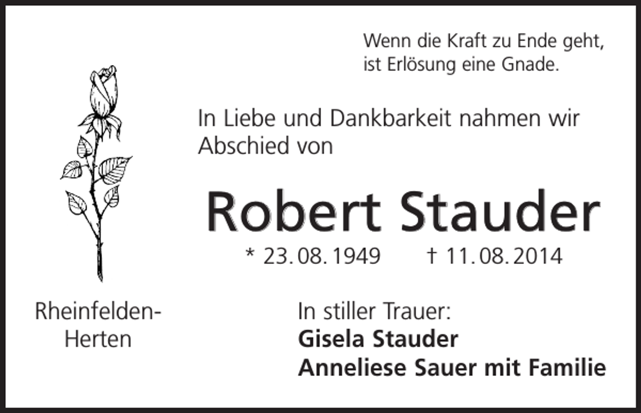 <p>Wenn die Kraft zu Ende geht,<br />ist Erlösung eine Gnade.</p><p>In Liebe und Dankbarkeit nahmen wir<br />Abschied von</p><p>Robert Stauder<br />* 23. 08. 1949 † 11. 08. 2014</p><p>Rheinfelden-<br />Herten</p><p>In stiller Trauer:<br />Gisela Stauder<br />Anneliese Sauer mit Familie</p>