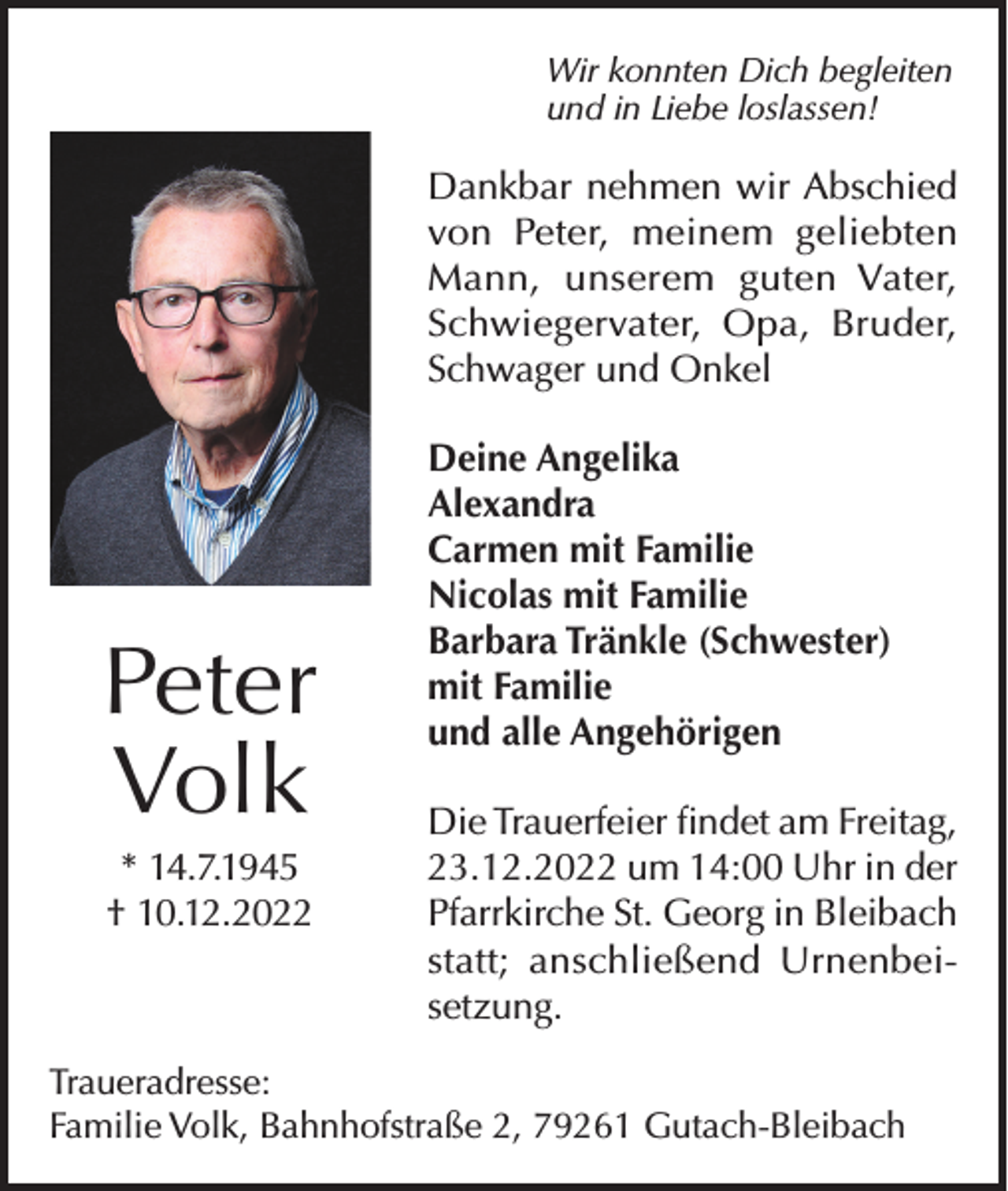 <p>Wir konnten Dich begleiten<br />und in Liebe loslassen!</p><p>Dankbar nehmen wir Abschied<br />von Peter, meinem geliebten<br />Mann, unserem guten Vater,<br />Schwiegervater, Opa, Bruder,<br />Schwager und Onkel</p><p>Peter<br />Volk<br />* 14.7.1945<br />† 10.12.2022</p><p>Deine Angelika<br />Alexandra<br />Carmen mit Familie<br />Nicolas mit Familie<br />Barbara Tränkle (Schwester)<br />mit Familie<br />und alle Angehörigen<br />Die Trauerfeier findet am Freitag,<br />23.12.2022 um 14:00 Uhr in der<br />Pfarrkirche St. Georg in Bleibach<br />statt; anschließend Urnenbeisetzung.</p><p>Traueradresse:<br />Familie Volk, Bahnhofstraße 2, 79261 Gutach-Bleibach</p>