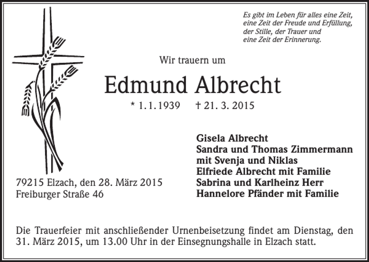 <p>Es gibt im Leben für alles eine Zeit,<br />eine Zeit der Freude und Erfüllung,<br />der Stille, der Trauer und<br />eine Zeit der Erinnerung.</p><p>Wir trauern um</p><p>Edmund Albrecht<br />* 1. 1. 1939 † 21. 3. 2015</p><p>79215 Elzach, den 28. März 2015<br />Freiburger Straße 46</p><p>Gisela Albrecht<br />Sandra und Thomas Zimmermann<br />mit Svenja und Niklas<br />Elfriede Albrecht mit Familie<br />Sabrina und Karlheinz Herr<br />Hannelore Pfänder mit Familie</p><p>Die Trauerfeier mit anschließender Urnenbeisetzung findet am Dienstag, den<br />31. März 2015, um 13.00 Uhr in der Einsegnungshalle in Elzach statt.</p>