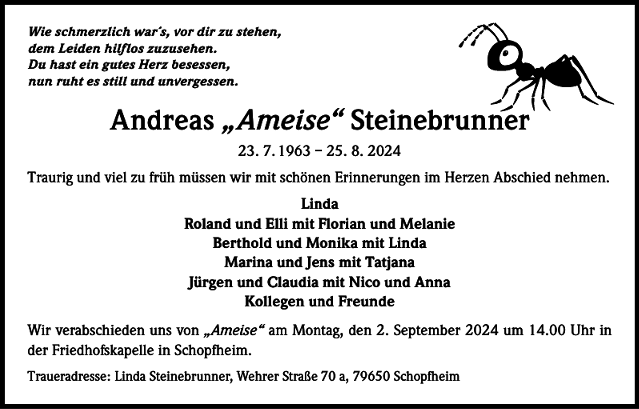 <p>Wie schmerzlich war´s, vor dir zu stehen,<br />dem Leiden hilflos zuzusehen.<br />Du hast ein gutes Herz besessen,<br />nun ruht es still und unvergessen.</p><p>Andreas „Ameise“ Steinebrunner<br />23. 7. 1963 – 25. 8. 2024<br />Traurig und viel zu früh müssen wir mit schönen Erinnerungen im Herzen Abschied nehmen.<br />Linda<br />Roland und Elli mit Florian und Melanie<br />Berthold und Monika mit Linda<br />Marina und Jens mit Tatjana<br />Jürgen und Claudia mit Nico und Anna<br />Kollegen und Freunde<br />Wir verabschieden uns von „Ameise“ am Montag, den 2. September 2024 um 14.00 Uhr in<br />der Friedhofskapelle in Schopfheim.<br />Traueradresse: Linda Steinebrunner, Wehrer Straße 70 a, 79650 Schopfheim</p>