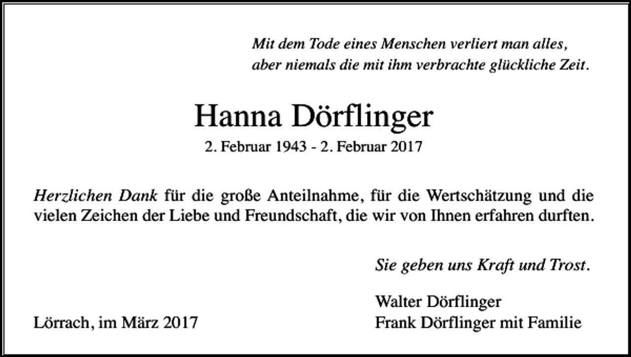 <p>Mit dem Tode eines Menschen verliert man alles,<br />aber niemals die mit ihm verbrachte glückliche Zeit.</p><p>Hanna Dörflinger<br />2. Februar 1943 - 2. Februar 2017</p><p>Herzlichen Dank für die große Anteilnahme, für die Wertschätzung und die<br />vielen Zeichen der Liebe und Freundschaft, die wir von Ihnen erfahren durften.<br />Sie geben uns Kraft und Trost.<br />Lörrach, im März 2017</p><p>Walter Dörflinger<br />Frank Dörflinger mit Familie</p>