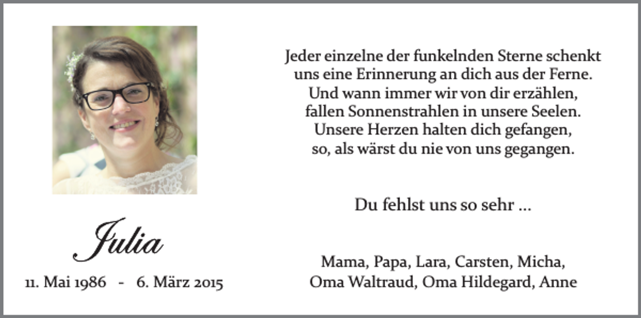 <p>Jeder einzelne der funkelnden Sterne schenkt<br />uns eine Erinnerung an dich aus der Ferne.<br />Und wann immer wir von dir erzählen,<br />fallen Sonnenstrahlen in unsere Seelen.<br />Unsere Herzen halten dich gefangen,<br />so, als wärst du nie von uns gegangen.</p><p>Du fehlst uns so sehr ...</p><p>11. Mai 1986 ­ 6. März 2015</p><p>Mama, Papa, Lara, Carsten, Micha,<br />Oma Waltraud, Oma Hildegard, Anne</p>