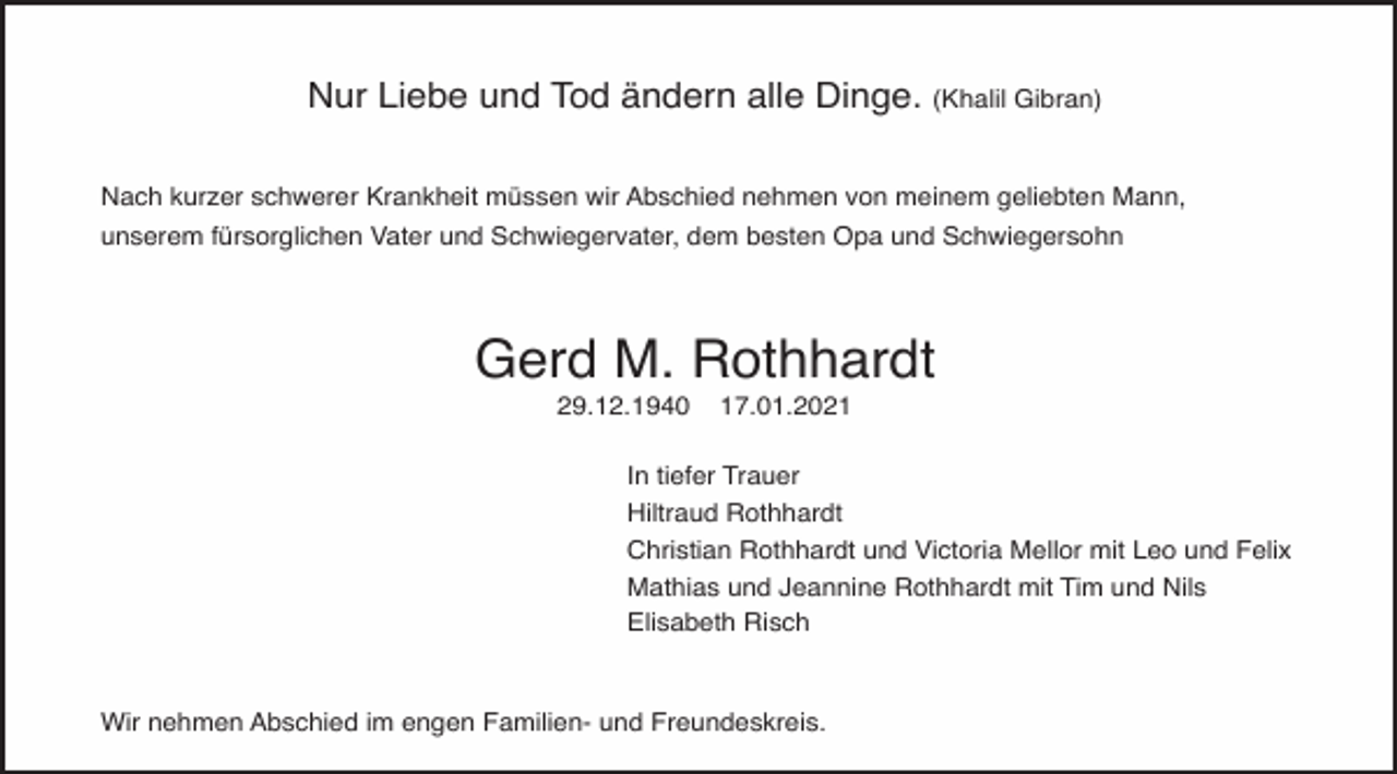 <p>Nur Liebe und Tod ändern alle Dinge. (Khalil Gibran)<br />Nach kurzer schwerer Krankheit müssen wir Abschied nehmen von meinem geliebten Mann,<br />unserem fürsorglichen Vater und Schwiegervater, dem besten Opa und Schwiegersohn</p><p>Gerd M. Rothhardt<br />29.12.1940</p><p>17.01.2021</p><p>In tiefer Trauer<br />Hiltraud Rothhardt<br />Christian Rothhardt und Victoria Mellor mit Leo und Felix<br />Mathias und Jeannine Rothhardt mit Tim und Nils<br />Elisabeth Risch</p><p>Wir nehmen Abschied im engen Familien- und Freundeskreis.</p>