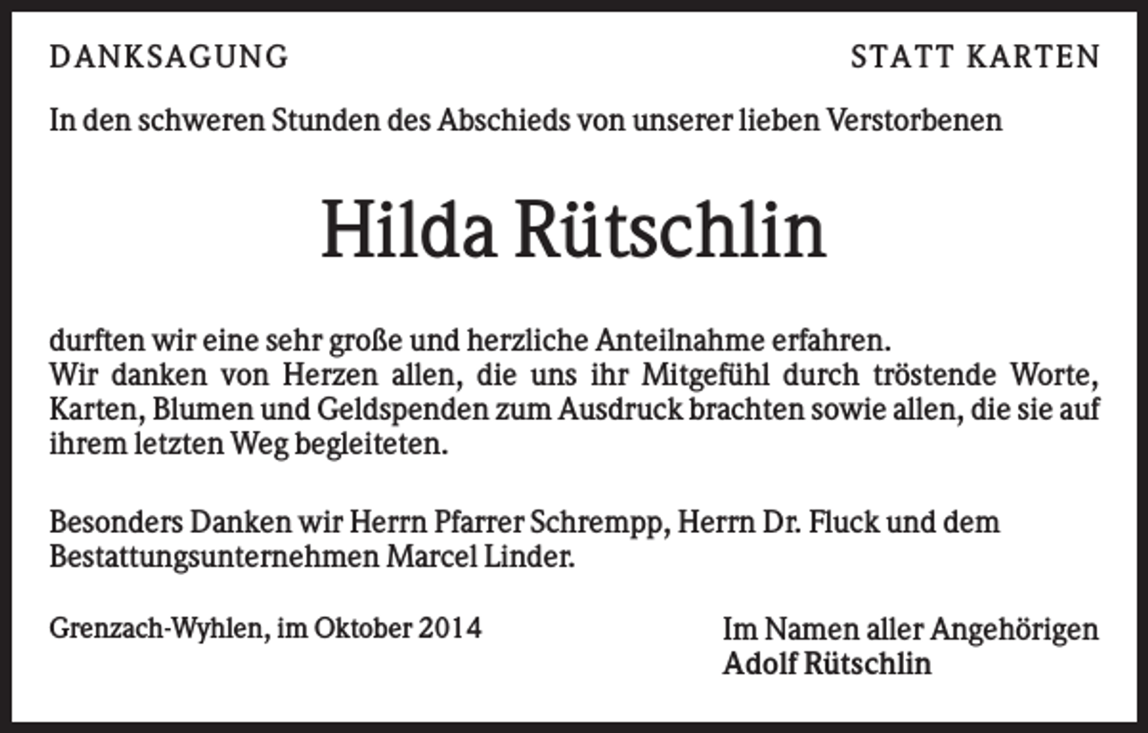 <p>D AN KS AG U N G</p><p>S TATT KARTEN</p><p>In den schweren Stunden des Abschieds von unserer lieben Verstorbenen</p><p>Hilda Rütschlin<br />durften wir eine sehr große und herzliche Anteilnahme erfahren.<br />Wir danken von Herzen allen, die uns ihr Mitgefühl durch tröstende Worte,<br />Karten, Blumen und Geldspenden zum Ausdruck brachten sowie allen, die sie auf<br />ihrem letzten Weg begleiteten.<br />Besonders Danken wir Herrn Pfarrer Schrempp, Herrn Dr. Fluck und dem<br />Bestattungsunternehmen Marcel Linder.<br />Grenzach-Wyhlen, im Oktober 2014</p><p>Im Namen aller Angehörigen<br />Adolf Rütschlin</p>