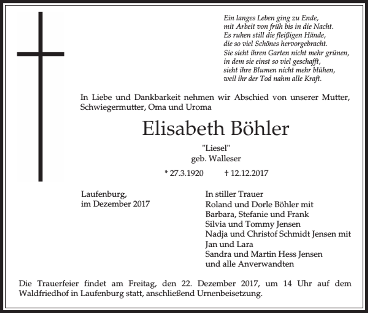 <p>Ein langes Leben ging zu Ende,<br />mit Arbeit von früh bis in die Nacht.<br />Es ruhen still die fleißigen Hände,<br />die so viel Schönes hervorgebracht.<br />Sie sieht ihren Garten nicht mehr grünen,<br />in dem sie einst so viel geschafft,<br />sieht ihre Blumen nicht mehr blühen,<br />weil ihr der Tod nahm alle Kraft.</p><p>In Liebe und Dankbarkeit nehmen wir Abschied von unserer Mutter,<br />Schwiegermutter, Oma und Uroma</p><p>Elisabeth Böhler<br />"Liesel"<br />geb. Walleser<br />* 27.3.1920<br />Laufenburg,<br />im Dezember 2017</p><p>† 12.12.2017<br />In stiller Trauer<br />Roland und Dorle Böhler mit<br />Barbara, Stefanie und Frank<br />Silvia und Tommy Jensen<br />Nadja und Christof Schmidt Jensen mit<br />Jan und Lara<br />Sandra und Martin Hess Jensen<br />und alle Anverwandten</p><p>Die Trauerfeier findet am Freitag, den 22. Dezember 2017, um 14 Uhr auf dem<br />Waldfriedhof in Laufenburg statt, anschließend Urnenbeisetzung.</p>