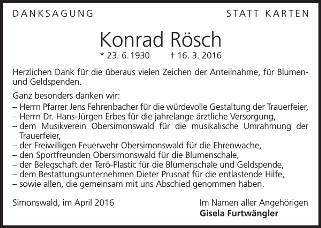 <p>DANKSAGUNG</p><p>S TAT T K A R T E N</p><p>Konrad Rösch<br />* 23. 6. 1930 † 16. 3. 2016</p><p>Herzlichen Dank für die überaus vielen Zeichen der Anteilnahme, für Blumenund Geldspenden.<br />Ganz besonders danken wir:<br />– Herrn Pfarrer Jens Fehrenbacher für die würdevolle Gestaltung der Trauerfeier,<br />– Herrn Dr. Hans-Jürgen Erbes für die jahrelange ärztliche Versorgung,<br />–<br />dem Musikverein Obersimonswald für die musikalische Umrahmung der<br />­Trauerfeier,<br />– der Freiwilligen Feuerwehr Obersimonswald für die Ehrenwache,<br />– den Sportfreunden Obersimonswald für die Blumenschale,<br />– der Belegschaft der Terö-Plastic für die Blumenschale und Geldspende,<br />– dem Bestattungsunternehmen Dieter Prusnat für die entlastende Hilfe,<br />– sowie allen, die gemeinsam mit uns Abschied genommen haben.<br />Simonswald, im April 2016</p><p>Im Namen aller Angehörigen<br />Gisela Furtwängler</p>