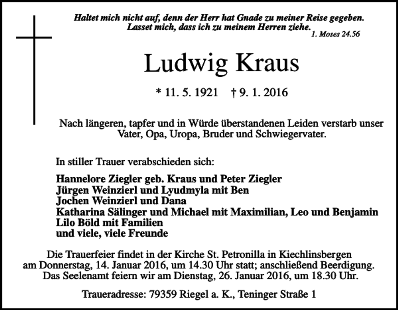 <p>Haltet mich nicht auf, denn der Herr hat Gnade zu meiner Reise gegeben.<br />Lasset mich, dass ich zu meinem Herren ziehe.<br />1. Moses 24.56</p><p>Ludwig Kraus<br />* 11. 5. 1921</p><p>† 9. 1. 2016</p><p>Nach längeren, tapfer und in Würde überstandenen Leiden verstarb unser<br />Vater, Opa, Uropa, Bruder und Schwiegervater.<br />In stiller Trauer verabschieden sich:<br />Hannelore Ziegler geb. Kraus und Peter Ziegler<br />Jürgen Weinzierl und Lyudmyla mit Ben<br />Jochen Weinzierl und Dana<br />Katharina Sälinger und Michael mit Maximilian, Leo und Benjamin<br />Lilo Böld mit Familien<br />und viele, viele Freunde<br />Die Trauerfeier findet in der Kirche St. Petronilla in Kiechlinsbergen<br />am Donnerstag, 14. Januar 2016, um 14.30 Uhr statt; anschließend Beerdigung.<br />Das Seelenamt feiern wir am Dienstag, 26. Januar 2016, um 18.30 Uhr.<br />Traueradresse: 79359 Riegel a. K., Teninger Straße 1</p>