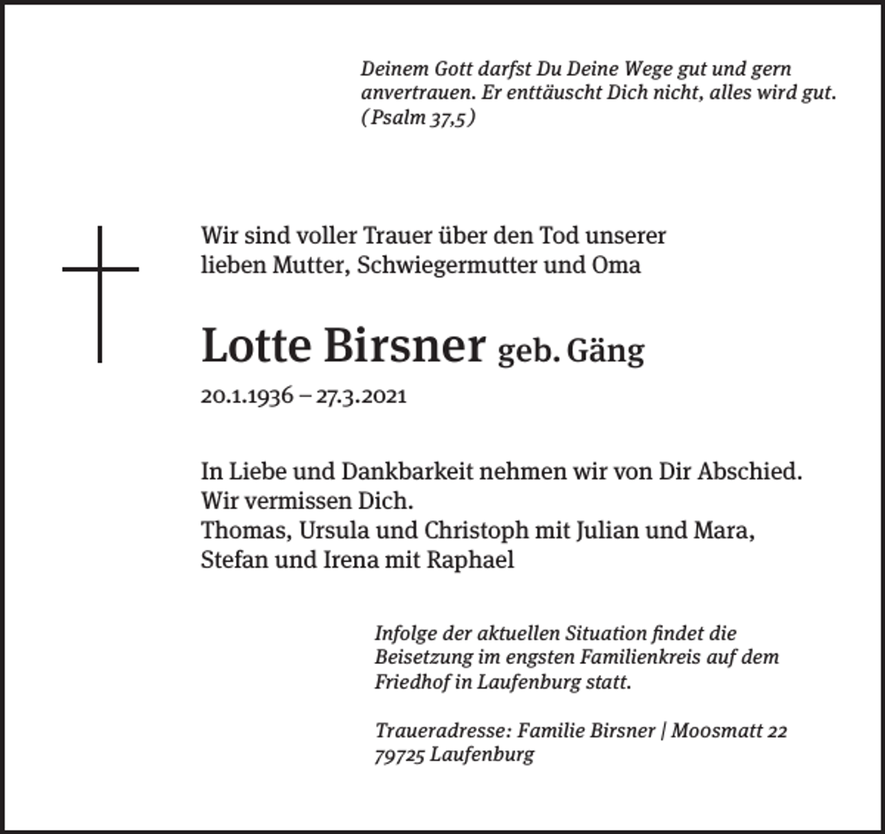 <p>Deinem Gott darfst Du Deine Wege gut und gern<br />anvertrauen. Er enttäuscht Dich nicht, alles wird gut.<br />( Psalm 37,5 )</p><p>Wir sind voller Trauer über den Tod unserer<br />lieben Mutter, Schwiegermutter und Oma</p><p>Lotte Birsner geb. Gäng<br />20.1.1936 – 27.3.2021<br />In Liebe und Dankbarkeit nehmen wir von Dir Abschied.<br />Wir vermissen Dich.<br />Thomas, Ursula und Christoph mit Julian und Mara,<br />Stefan und Irena mit Raphael<br />Infolge der aktuellen Situation findet die<br />Beisetzung im engsten Familienkreis auf dem<br />Friedhof in Laufenburg statt.<br />Traueradresse: Familie Birsner | Mo0smatt 22<br />79725 Laufenburg</p>