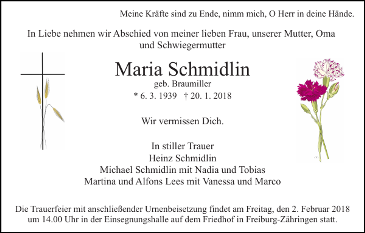 <p>MMeine<br />ei n e KrKräfte<br />äft e sisind<br />n d z zu<br />u EEnde,<br />n d e, nimm<br />ni m m mich,<br />mi c h, OO Herr<br />H err iinn ddeine<br />ei n e Hände.<br />H ä n d e.</p><p>IInn Liebe<br />Li e b e nehmen<br />n e h m e n wir<br />wir Abschied<br />A bsc hi e d von<br />v o n meiner<br />m ei n er lilieben<br />e b e n Frau,<br />F r a u, unserer<br />u ns er er Mutter,<br />M utt er, Oma<br />O ma<br />u n d Schwiegermutter<br />S c h wi e g er m utt er<br />und</p><p>M ari a S Schmidlin<br />c h mi dli n<br />Maria<br />ggeb.<br />e b. Braumiller<br />Br a u mill er<br />9 3 9 †† 220.<br />0. 1.<br />018<br />** 6.<br />6. 3.<br />3. 11939<br />1. 22018</p><p>Wir v er<br />miss e n DiDich.<br />c h.<br />Wir<br />vermissen<br />In<br />I n stiller<br />still er Trauer<br />Tr a u er<br />HHeinz<br />ei n z SSchmidlin<br />c h mi dli n<br />Michael<br />mit NNadia<br />Mi<br />c h a el S Schmidlin<br />c h mi dli n mit<br />a di a und<br />u n d Tobias<br />T o bi as<br />MMartina<br />arti n a u und<br />n d Alf<br />o ns LLees<br />e es mit<br />n ess a uund<br />n d Marco<br />M ar c o<br />Alfons<br />mit Va<br />Vanessa<br />Die<br />Di<br />e TrTrauerfeier<br />a u erf ei er mit<br />mit aanschließender<br />ns c h li e ß e n d er Urnenbeisetzung<br />Ur n e n b eis et z u ng fifindet<br />n d et aam<br />m Freitag,<br />Fr eit a g, dden<br />e n 22.. Februar<br />F e br u ar<br />um<br />u m 114.00<br />4. Uhr<br />U hr iin<br />n dder<br />er Einsegnungshalle<br />Ei ns e g n u n gs h all e aauf<br />uf dem<br />d e m Friedhof<br />Fri e d h of iinn Freiburg-Zähringen<br />Fr ei b ur g- Z ä hri n g e n st<br />statt.<br />att.</p>