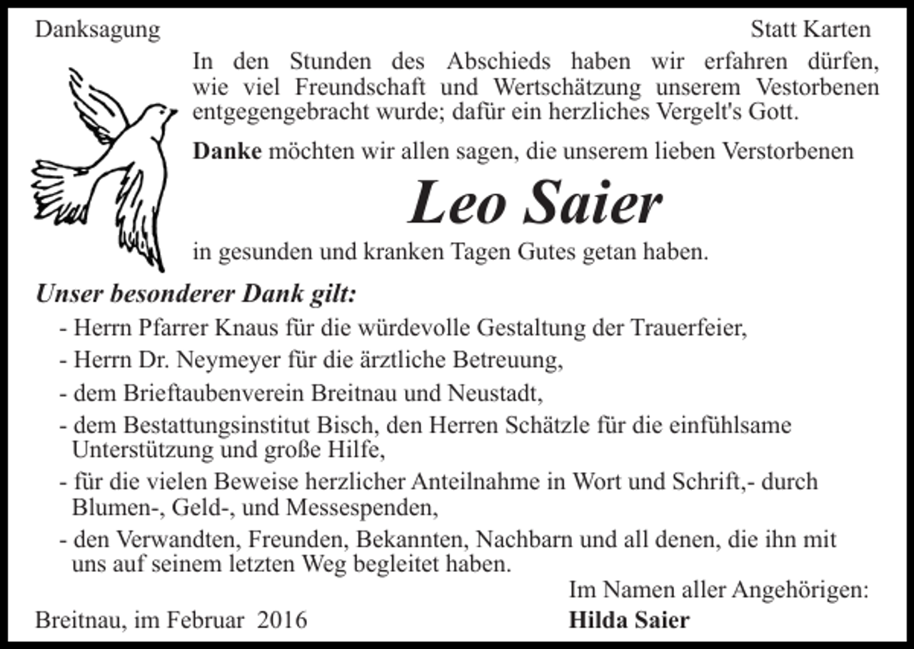<p>Danksagung</p><p>Statt Karten<br />In den Stunden des Abschieds haben wir erfahren dürfen,<br />wie viel Freundschaft und Wertschätzung unserem Vestorbenen<br />entgegengebracht wurde; dafür ein herzliches Vergelt's Gott.<br />Danke möchten wir allen sagen, die unserem lieben Verstorbenen</p><p>Leo Saier<br />in gesunden und kranken Tagen Gutes getan haben.</p><p>Unser besonderer Dank gilt:<br />- Herrn Pfarrer Knaus für die würdevolle Gestaltung der Trauerfeier,<br />- Herrn Dr. Neymeyer für die ärztliche Betreuung,<br />- dem Brieftaubenverein Breitnau und Neustadt,<br />- dem Bestattungsinstitut Bisch, den Herren Schätzle für die einfühlsame<br />Unterstützung und große Hilfe,<br />- für die vielen Beweise herzlicher Anteilnahme in Wort und Schrift,- durch<br />Blumen-, Geld-, und Messespenden,<br />- den Verwandten, Freunden, Bekannten, Nachbarn und all denen, die ihn mit<br />uns auf seinem letzten Weg begleitet haben.<br />Im Namen aller Angehörigen:<br />Breitnau, im Februar 2016<br />Hilda Saier</p>