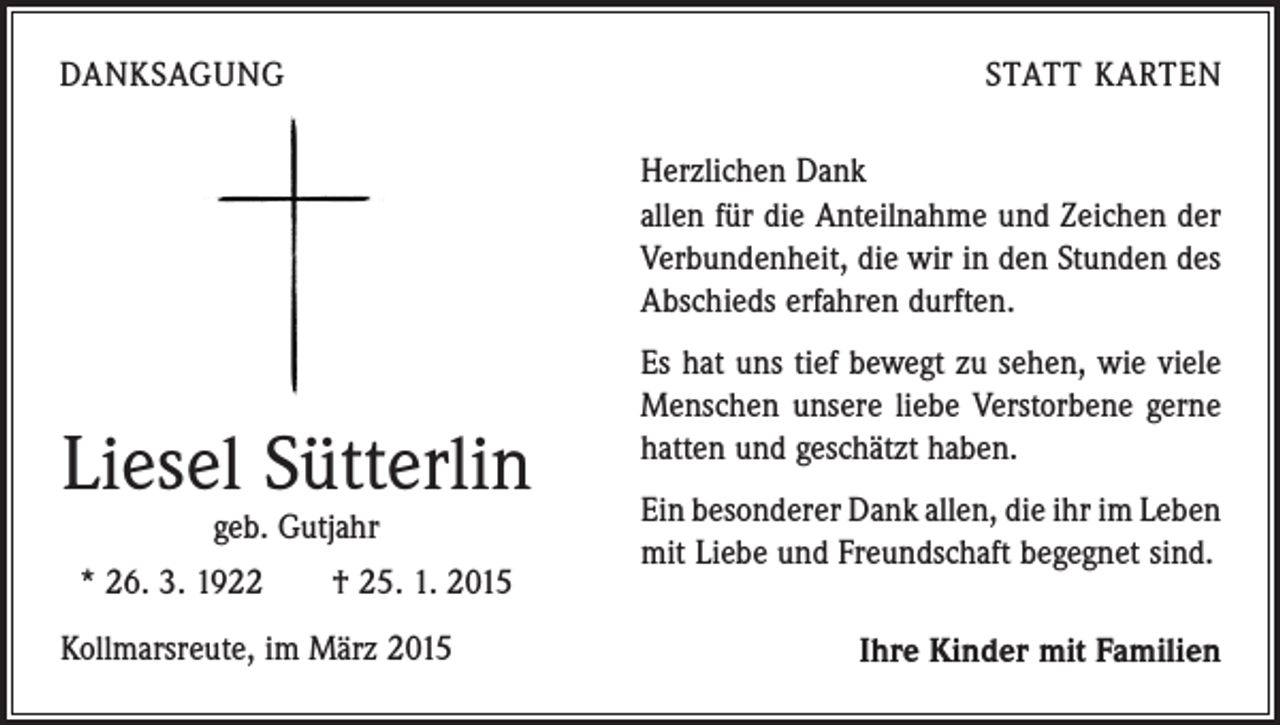 <p>DANKSAGUNG</p><p>STATT KARTEN<br />Herzlichen Dank<br />allen für die Anteilnahme und Zeichen der<br />Verbundenheit, die wir in den Stunden des<br />Abschieds erfahren durften.</p><p>Liesel Sütterlin<br />geb. Gutjahr</p><p>* 26. 3. 1922 † 25. 1. 2015<br />Kollmarsreute, im März 2015</p><p>Es hat uns tief bewegt zu sehen, wie viele<br />Menschen unsere liebe Verstorbene gerne<br />hatten und geschätzt haben.<br />Ein besonderer Dank allen, die ihr im Leben<br />mit Liebe und Freundschaft begegnet sind.</p><p>Ihre Kinder mit Familien</p>