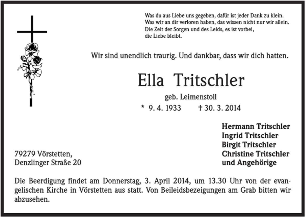 <p>Was du aus Liebe uns gegeben, dafür ist jeder Dank zu klein.<br />Was wir an dir verloren haben, das wissen nicht nur wir allein.<br />Die Zeit der Sorgen und des Leids, es ist vorbei,<br />die Liebe bleibt.</p><p>Wir sind unendlich traurig. Und dankbar, dass wir dich hatten.</p><p>Ella Tritschler<br />geb. Leimenstoll<br />* 9. 4. 1933<br />† 30. 3. 2014</p><p>79279 Vörstetten,<br />Denzlinger Straße 20</p><p>Hermann Tritschler<br />Ingrid Tritschler<br />Birgit Tritschler<br />Christine Tritschler<br />und Angehörige</p><p>Die Beerdigung findet am Donnerstag, 3. April 2014, um 13.30 Uhr von der evangelischen Kirche in Vörstetten aus statt. Von Beileidsbezeigungen am Grab bitten wir<br />abzusehen.</p>