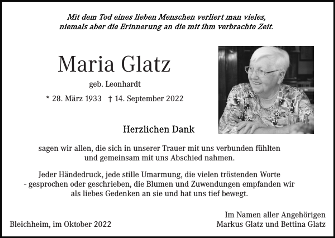 <p>Maria Glatz<br />geb. Leonhardt<br />* 28. März 1933 † 14. September 2022</p><p>sagen wir allen, die sich in unserer Trauer mit uns verbunden fühlten<br />und gemeinsam mit uns Abschied nahmen.<br />Jeder Händedruck, jede stille Umarmung, die vielen tröstenden Worte<br />- gesprochen oder geschrieben, die Blumen und Zuwendungen empfanden wir<br />als liebes Gedenken an sie und hat uns tief bewegt.</p><p>Bleichheim, im Oktober 2022</p><p>Im Namen aller Angehörigen<br />Markus Glatz und Bettina Glatz</p>