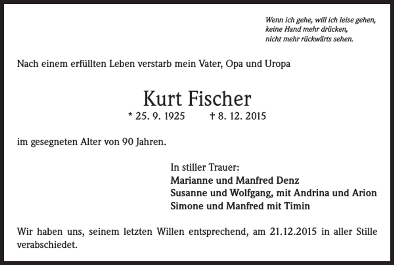 <p>Wenn ich gehe, will ich leise gehen,<br />keine Hand mehr drücken,<br />nicht mehr rückwärts sehen.</p><p>Nach einem erfüllten Leben verstarb mein Vater, Opa und Uropa</p><p>Kurt Fischer</p><p>* 25. 9. 1925</p><p>† 8. 12. 2015</p><p>im gesegneten Alter von 90 Jahren.<br />In stiller Trauer:<br />Marianne und Manfred Denz<br />Susanne und Wolfgang, mit Andrina und Arion<br />Simone und Manfred mit Timin<br />Wir haben uns, seinem letzten Willen entsprechend, am 21.12.2015 in aller Stille<br />verabschiedet.</p>