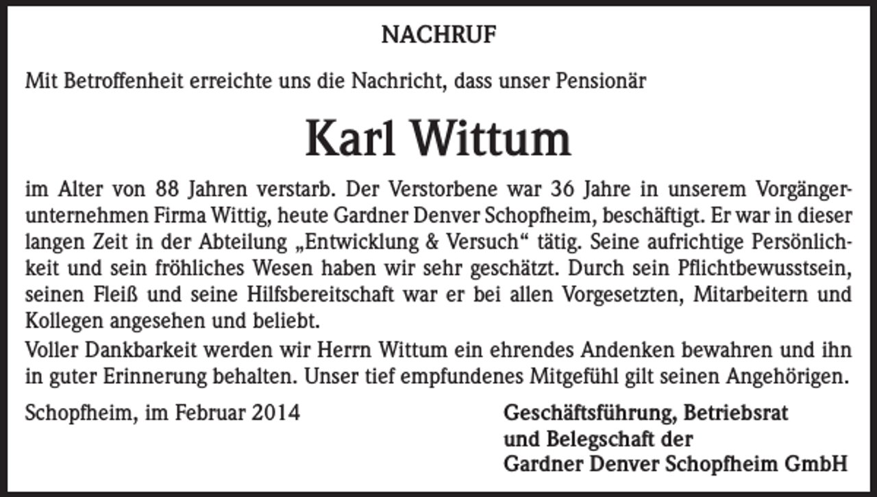 <p>NACHRUF<br />Mit Betroffenheit erreichte uns die Nachricht, dass unser Pensionär</p><p>Karl Wittum<br />im Alter von 88 Jahren verstarb. Der Verstorbene war 36 Jahre in unserem Vorgängerunternehmen Firma Wittig, heute Gardner Denver Schopfheim, beschäftigt. Er war in dieser<br />­langen Zeit in der Abteilung „Entwicklung &amp; Versuch“ tätig. Seine aufrichtige Persönlichkeit und sein fröhliches Wesen haben wir sehr geschätzt. Durch sein Pflichtbewusstsein,<br />seinen Fleiß und seine Hilfsbereitschaft war er bei allen Vorgesetzten, Mitarbeitern und<br />Kollegen angesehen und beliebt.<br />Voller Dankbarkeit werden wir Herrn Wittum ein ehrendes Andenken bewahren und ihn<br />in guter Erinnerung behalten. Unser tief empfundenes Mitgefühl gilt seinen Angehörigen.<br />Schopfheim, im Februar 2014 Geschäftsführung, Betriebsrat<br />und Belegschaft der<br />Gardner Denver Schopfheim GmbH</p>
