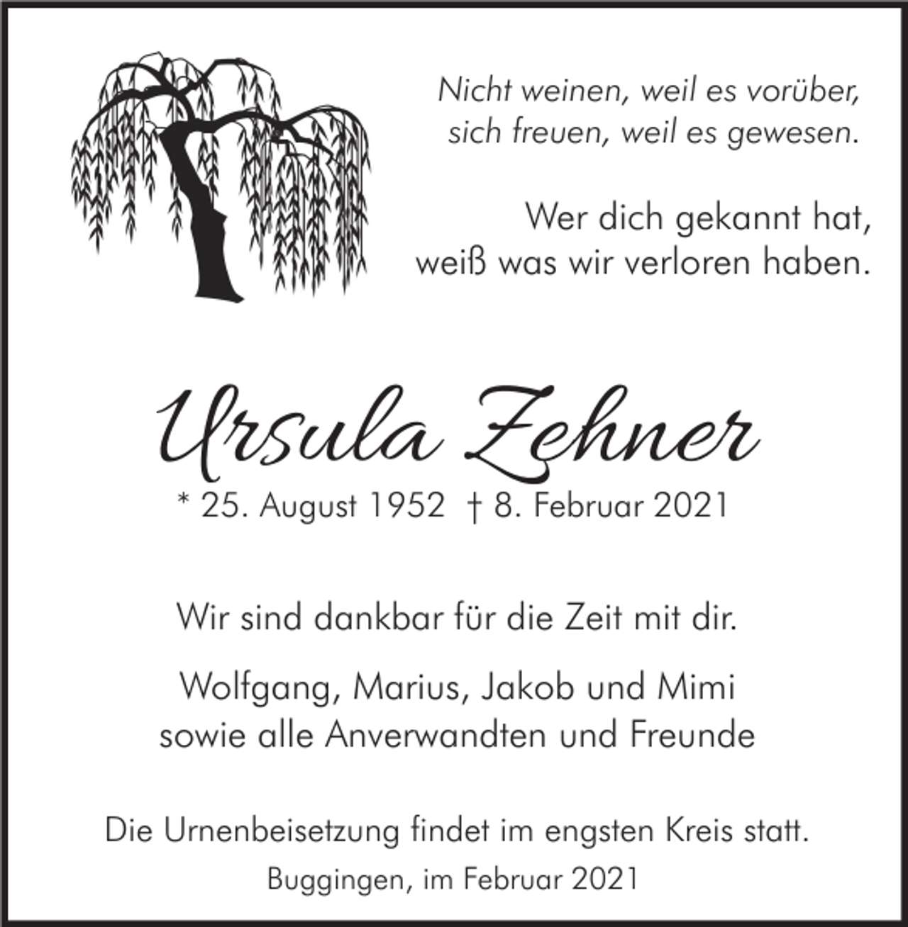 <p>Nicht weinen, weil es vorüber,<br />sich freuen, weil es gewesen.</p><p>Wer dich gekannt hat,<br />weiß was wir verloren haben.</p><p>Ursula Zehner<br />* 25. August 1952 † 8. Februar 2021</p><p>Wir sind dankbar für die Zeit mit dir.</p><p>Wolfgang, Marius, Jakob und Mimi<br />sowie alle Anverwandten und Freunde<br />Die Urnenbeisetzung findet im engsten Kreis statt.<br />Buggingen, im Februar 2021</p>
