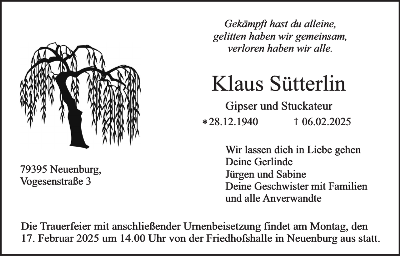 <p>Gekämpft hast du alleine,<br />gelitten haben wir gemeinsam,<br />verloren haben wir alle.</p><p>Klaus Sütterlin<br />Gipser und Stuckateur</p><p>* 28.12.1940</p><p>79395 Neuenburg,<br />Vogesenstraße 3</p><p>†</p><p>06.02.2025</p><p>Wir lassen dich in Liebe gehen<br />Deine Gerlinde<br />Jürgen und Sabine<br />Deine Geschwister mit Familien<br />und alle Anverwandte</p><p>Die Trauerfeier mit anschließender Urnenbeisetzung findet am Montag, den<br />17. Februar 2025 um 14.00 Uhr von der Friedhofshalle in Neuenburg aus statt.</p>
