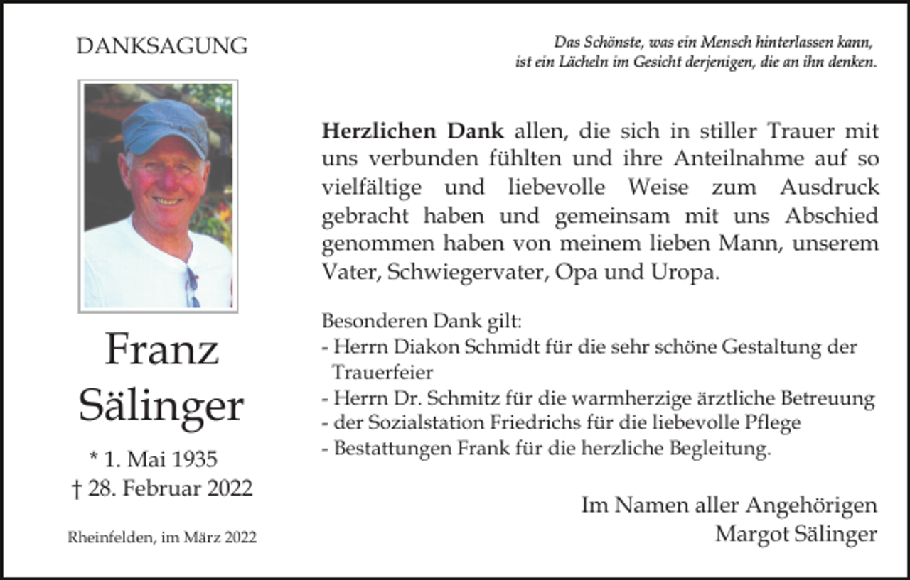 <p>DANKSAGUNG</p><p>Das Schönste, was ein Mensch hinterlassen kann,<br />ist ein Lächeln im Gesicht derjenigen, die an ihn denken.</p><p>Herzlichen Dank allen, die sich in stiller Trauer mit<br />uns verbunden fühlten und ihre Anteilnahme auf so<br />vielfältige und liebevolle Weise zum Ausdruck<br />gebracht haben und gemeinsam mit uns Abschied<br />genommen haben von meinem lieben Mann, unserem<br />Vater, Schwiegervater, Opa und Uropa.</p><p>Franz<br />Sälinger<br />* 1. Mai 1935<br />† 28. Februar 2022<br />Rheinfelden, im März 2022</p><p>Besonderen Dank gilt:<br />- Herrn Diakon Schmidt für die sehr schöne Gestaltung der<br />Trauerfeier<br />- Herrn Dr. Schmitz für die warmherzige ärztliche Betreuung<br />- der Sozialstation Friedrichs für die liebevolle Pflege<br />- Bestattungen Frank für die herzliche Begleitung.</p><p>Im Namen aller Angehörigen<br />Margot Sälinger</p>