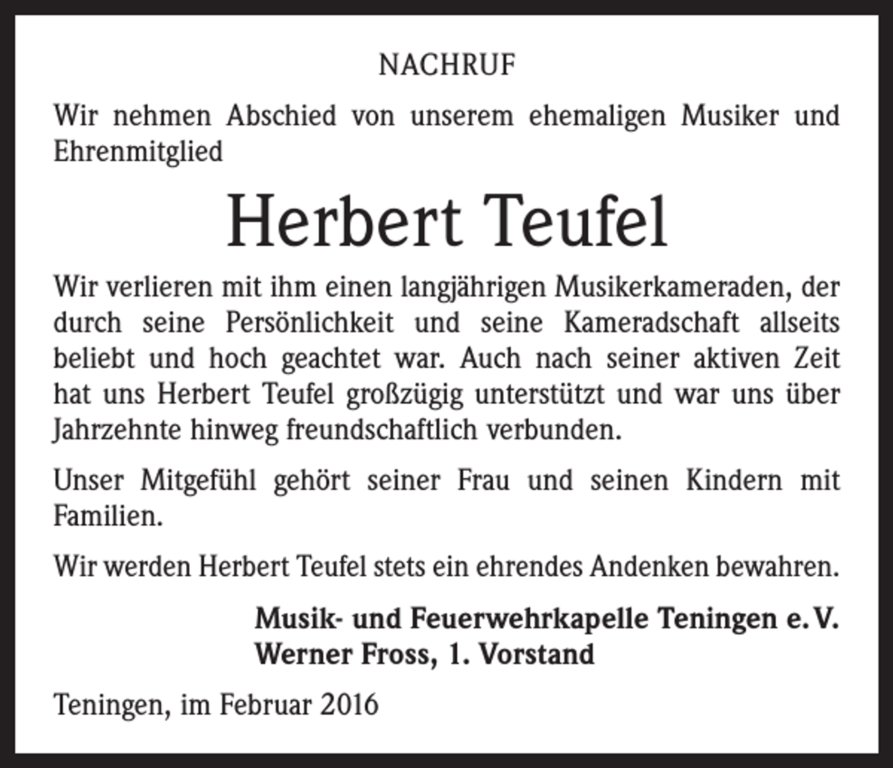 <p>NACHRUF<br />Wir nehmen Abschied von unserem ehemaligen Musiker und<br />Ehrenmitglied</p><p>Herbert Teufel<br />Wir verlieren mit ihm einen langjährigen Musikerkameraden, der<br />durch seine Persönlichkeit und seine Kameradschaft allseits<br />beliebt und hoch geachtet war. Auch nach seiner aktiven Zeit<br />hat uns Herbert Teufel großzügig unterstützt und war uns über<br />Jahrzehnte hinweg freundschaftlich verbunden.<br />Unser Mitgefühl gehört seiner Frau und seinen Kindern mit<br />Familien.<br />Wir werden Herbert Teufel stets ein ehrendes Andenken bewahren.<br />Musik- und Feuerwehrkapelle Teningen e. V.<br />Werner Fross, 1. Vorstand<br />Teningen, im Februar 2016</p>
