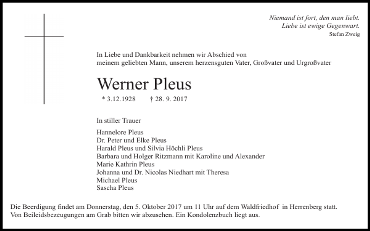 <p>Niemand ist fort, den man liebt.<br />Liebe ist ewige Gegenwart.<br />Stefan Zweig</p><p>In Liebe und Dankbarkeit nehmen wir Abschied von<br />meinem geliebten Mann, unserem herzensguten Vater, Großvater und Urgroßvater</p><p>Werner Pleus<br />* 3.12.1928</p><p>† 28. 9. 2017</p><p>In stiller Trauer<br />Hannelore Pleus<br />Dr. Peter und Elke Pleus<br />Harald Pleus und Silvia Höchli Pleus<br />Barbara und Holger Ritzmann mit Karoline und Alexander<br />Marie Kathrin Pleus<br />Johanna und Dr. Nicolas Niedhart mit Theresa<br />Michael Pleus<br />Sascha Pleus<br />Die Beerdigung findet am Donnerstag, den 5. Oktober 2017 um 11 Uhr auf dem Waldfriedhof in Herrenberg statt.<br />Von Beileidsbezeugungen am Grab bitten wir abzusehen. Ein Kondolenzbuch liegt aus.</p>