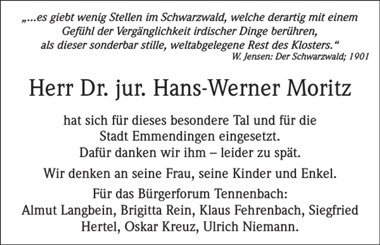 <p>„...es giebt wenig Stellen im Schwarzwald, welche derartig mit einem<br />Gefühl der Vergänglichkeit irdischer Dinge berühren,<br />als dieser sonderbar stille, weltabgelegene Rest des Klosters.“</p><p>W. Jensen: Der Schwarzwald; 1901</p><p>Herr Dr. jur. Hans-Werner Moritz<br />hat sich für dieses besondere Tal und für die<br />Stadt Emmendingen eingesetzt.<br />Dafür danken wir ihm – leider zu spät.<br />Wir denken an seine Frau, seine Kinder und Enkel.<br />Für das Bürgerforum Tennenbach:<br />Almut Langbein, Brigitta Rein, Klaus Fehrenbach, Siegfried<br />Hertel, Oskar Kreuz, Ulrich Niemann.</p>