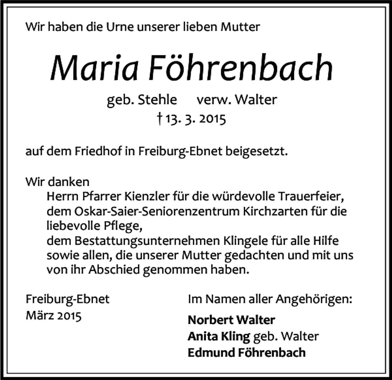 <p>Wir haben die Urne unserer lieben Mutter</p><p>Maria Föhrenbach<br />geb. Stehle verw. Walter<br />† 13. 3. 2015</p><p>auf dem Friedhof in Freiburg-Ebnet beigesetzt.<br />Wir danken<br />Herrn Pfarrer Kienzler für die würdevolle Trauerfeier,<br />dem Oskar-Saier-Seniorenzentrum Kirchzarten für die<br />liebevolle Pflege,<br />dem Bestattungsunternehmen Klingele für alle Hilfe<br />sowie allen, die unserer Mutter gedachten und mit uns<br />von ihr Abschied genommen haben.<br />Freiburg-Ebnet<br />März 2015</p><p>Im Namen aller Angehörigen:<br />Norbert Walter<br />Anita Kling geb. Walter<br />Edmund Föhrenbach</p>
