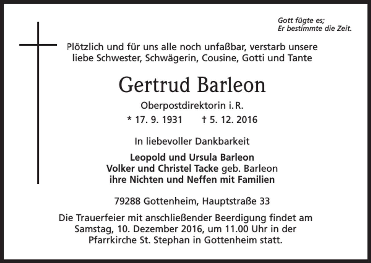 <p>Gott fügte es;<br />Er bestimmte die Zeit.</p><p>Plötzlich und für uns alle noch unfaßbar, verstarb unsere<br />liebe Schwester, Schwägerin, Cousine, Gotti und Tante</p><p>Gertrud Barleon<br />Oberpostdirektorin i. R.<br />* 17. 9. 1931 † 5. 12. 2016<br />In liebevoller Dankbarkeit<br />Leopold und Ursula Barleon<br />Volker und Christel Tacke geb. Barleon<br />ihre Nichten und Neffen mit Familien<br />79288 Gottenheim, Hauptstraße 33<br />Die Trauerfeier mit anschließender Beerdigung findet am<br />Samstag, 10. Dezember 2016, um 11.00 Uhr in der<br />Pfarrkirche St. Stephan in Gottenheim statt.</p>