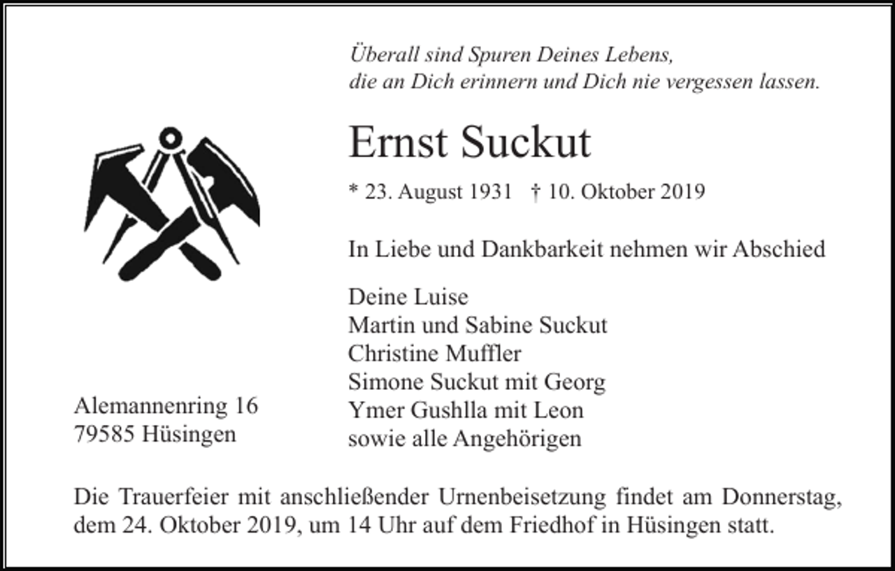 <p>Überall sind Spuren Deines Lebens,<br />die an Dich erinnern und Dich nie vergessen lassen.</p><p>Ernst Suckut<br />* 23. August 1931 † 10. Oktober 2019</p><p>In Liebe und Dankbarkeit nehmen wir Abschied</p><p>Alemannenring 16<br />79585 Hüsingen</p><p>Deine Luise<br />Martin und Sabine Suckut<br />Christine Muffler<br />Simone Suckut mit Georg<br />Ymer Gushlla mit Leon<br />sowie alle Angehörigen</p><p>Die Trauerfeier mit anschließender Urnenbeisetzung findet am Donnerstag,<br />dem 24. Oktober 2019, um 14 Uhr auf dem Friedhof in Hüsingen statt.</p>