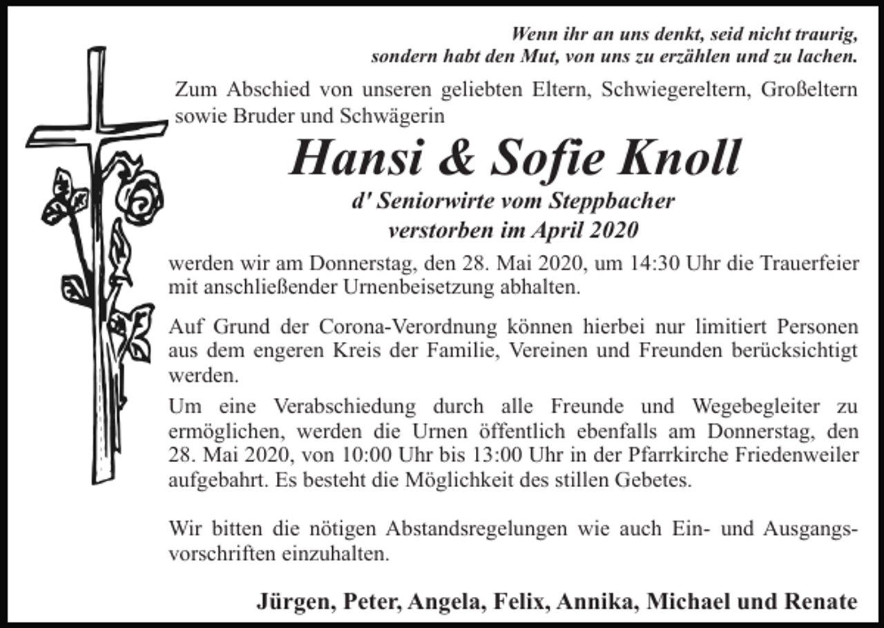 <p>Wenn ihr an uns denkt, seid nicht traurig,<br />sondern habt den Mut, von uns zu erzählen und zu lachen.</p><p>Zum Abschied von unseren geliebten Eltern, Schwiegereltern, Großeltern<br />sowie Bruder und Schwägerin</p><p>Hansi &amp; Sofie Knoll<br />d' Seniorwirte vom Steppbacher<br />verstorben im April 2020<br />werden wir am Donnerstag, den 28. Mai 2020, um 14:30 Uhr die Trauerfeier<br />mit anschließender Urnenbeisetzung abhalten.<br />Auf Grund der Corona-Verordnung können hierbei nur limitiert Personen<br />aus dem engeren Kreis der Familie, Vereinen und Freunden berücksichtigt<br />werden.<br />Um eine Verabschiedung durch alle Freunde und Wegebegleiter zu<br />ermöglichen, werden die Urnen öffentlich ebenfalls am Donnerstag, den<br />28. Mai 2020, von 10:00 Uhr bis 13:00 Uhr in der Pfarrkirche Friedenweiler<br />aufgebahrt. Es besteht die Möglichkeit des stillen Gebetes.<br />Wir bitten die nötigen Abstandsregelungen wie auch Ein- und Ausgangsvorschriften einzuhalten.</p><p>Jürgen, Peter, Angela, Felix, Annika, Michael und Renate</p>