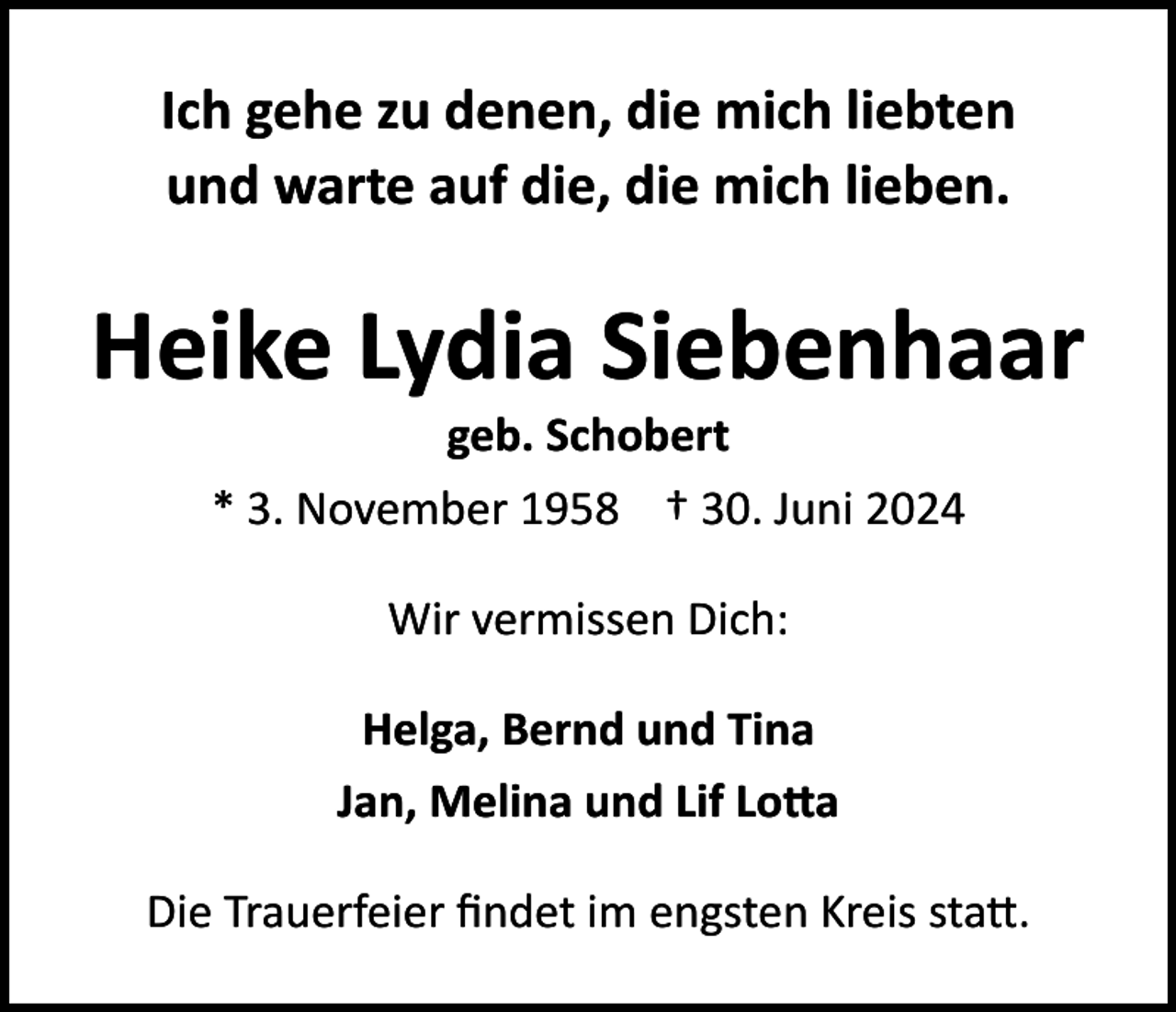 <p>Ich gehe zu denen, die mich liebten<br />und warte auf die, die mich lieben.</p><p>Heike Lydia Siebenhaar<br />geb. Schobert<br />* 3. November 1958 † 30. Juni 2024<br />Wir vermissen Dich:<br />Helga, Bernd und Tina<br />Jan, Melina und Lif Lotta<br />Die Trauerfeier findet im engsten Kreis statt.</p>
