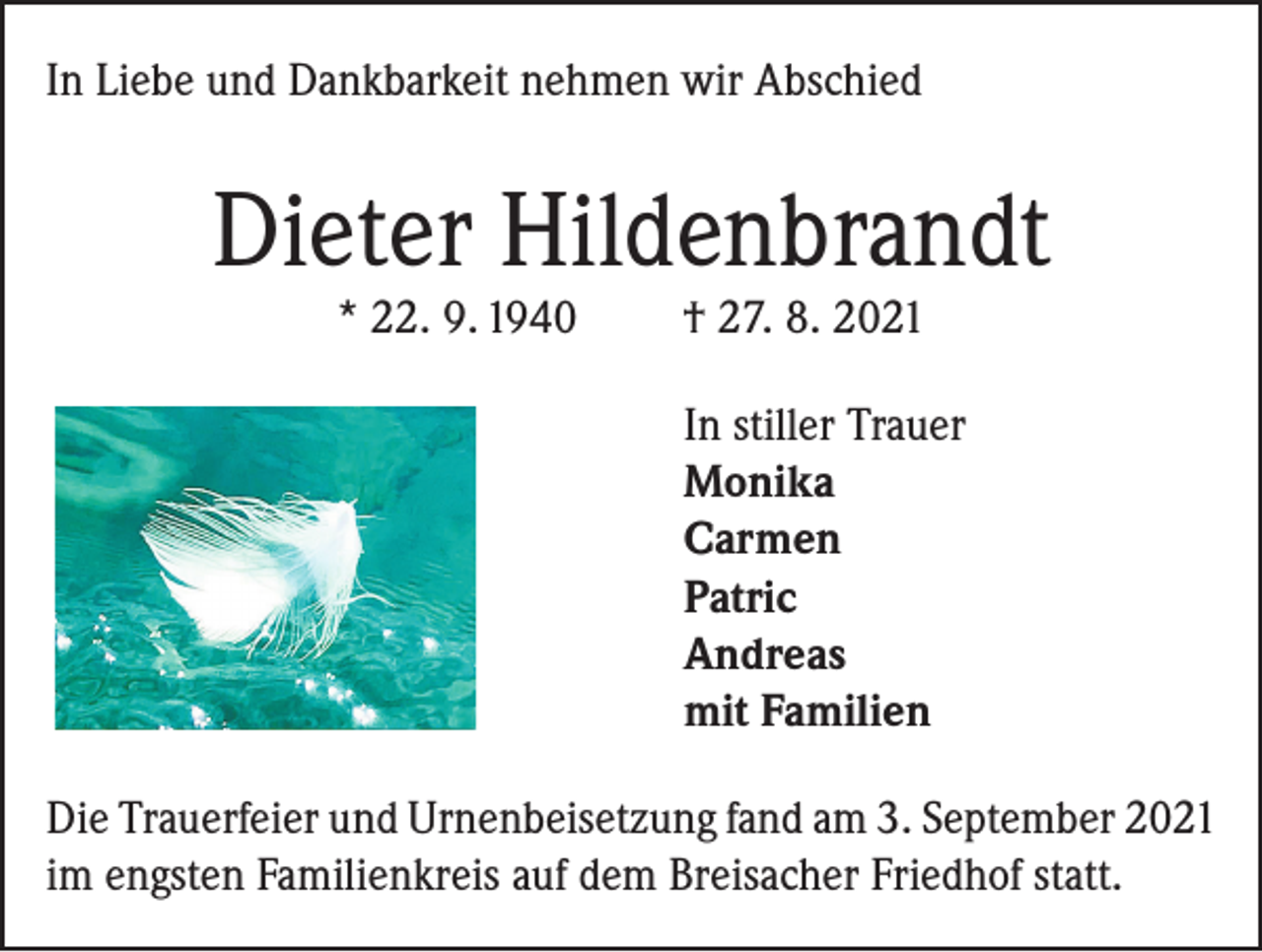 <p>In Liebe und Dankbarkeit nehmen wir Abschied</p><p>Dieter Hildenbrandt<br />* 22. 9. 1940</p><p>† 27. 8. 2021</p><p>In stiller Trauer<br />Monika<br />Carmen<br />Patric<br />Andreas<br />mit Familien<br />Die Trauerfeier und Urnenbeisetzung fand am 3. September 2021<br />im engsten Familienkreis auf dem Breisacher Friedhof statt.</p>