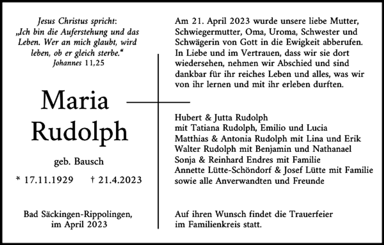 <p>Jesus Christus spricht:<br />„Ich bin die Auferstehung und das<br />Leben. Wer an mich glaubt, wird<br />leben, ob er gleich sterbe.“<br />Johannes 11,25</p><p>Maria<br />Rudolph<br />geb. Bausch<br />* 17.11.1929</p><p>† 21.4.2023</p><p>Bad Säckingen-Rippolingen,<br />im April 2023</p><p>Am 21. April 2023 wurde unsere liebe Mutter,<br />Schwiegermutter, Oma, Uroma, Schwester und<br />Schwägerin von Gott in die Ewigkeit abberufen.<br />In Liebe und im Vertrauen, dass wir sie dort<br />wiedersehen, nehmen wir Abschied und sind<br />dankbar für ihr reiches Leben und alles, was wir<br />von ihr lernen und mit ihr erleben durften.</p><p>Hubert &amp; Jutta Rudolph<br />mit Tatiana Rudolph, Emilio und Lucia<br />Matthias &amp; Antonia Rudolph mit Lina und Erik<br />Walter Rudolph mit Benjamin und Nathanael<br />Sonja &amp; Reinhard Endres mit Familie<br />Annette Lütte-Schöndorf &amp; Josef Lütte mit Familie<br />sowie alle Anverwandten und Freunde</p><p>Auf ihren Wunsch findet die Trauerfeier<br />im Familienkreis statt.</p>
