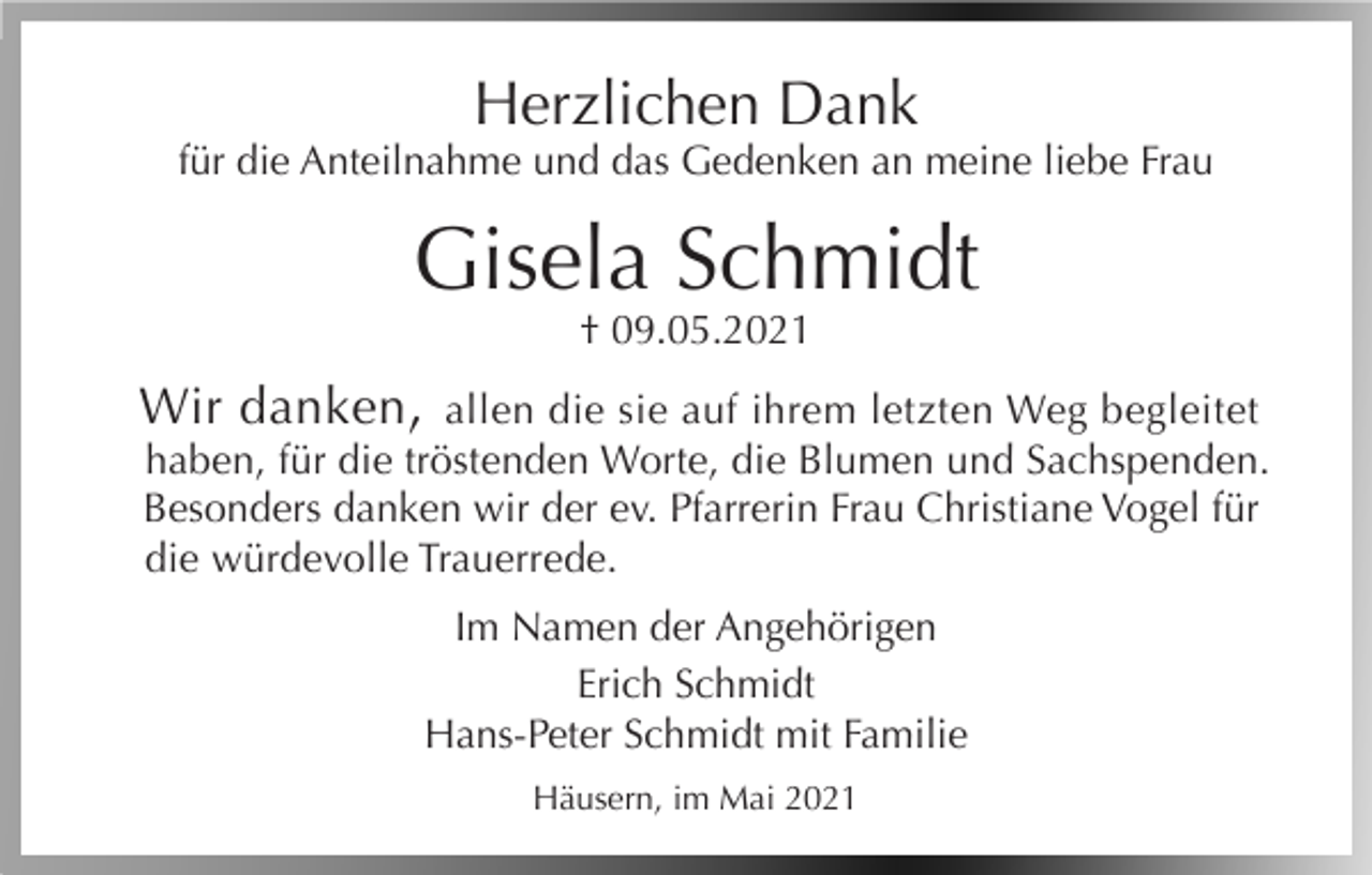 <p>Herzlichen Dank<br />für die Anteilnahme und das Gedenken an meine liebe Frau</p><p>Gisela Schmidt<br />† 09.05.2021</p><p>Wir danken, allen die sie auf ihrem letzten Weg begleitet<br />haben, für die tröstenden Worte, die Blumen und Sachspenden.<br />Besonders danken wir der ev. Pfarrerin Frau Christiane Vogel für<br />die würdevolle Trauerrede.<br />Im Namen der Angehörigen<br />Erich Schmidt<br />Hans-Peter Schmidt mit Familie<br />Häusern, im Mai 2021</p>