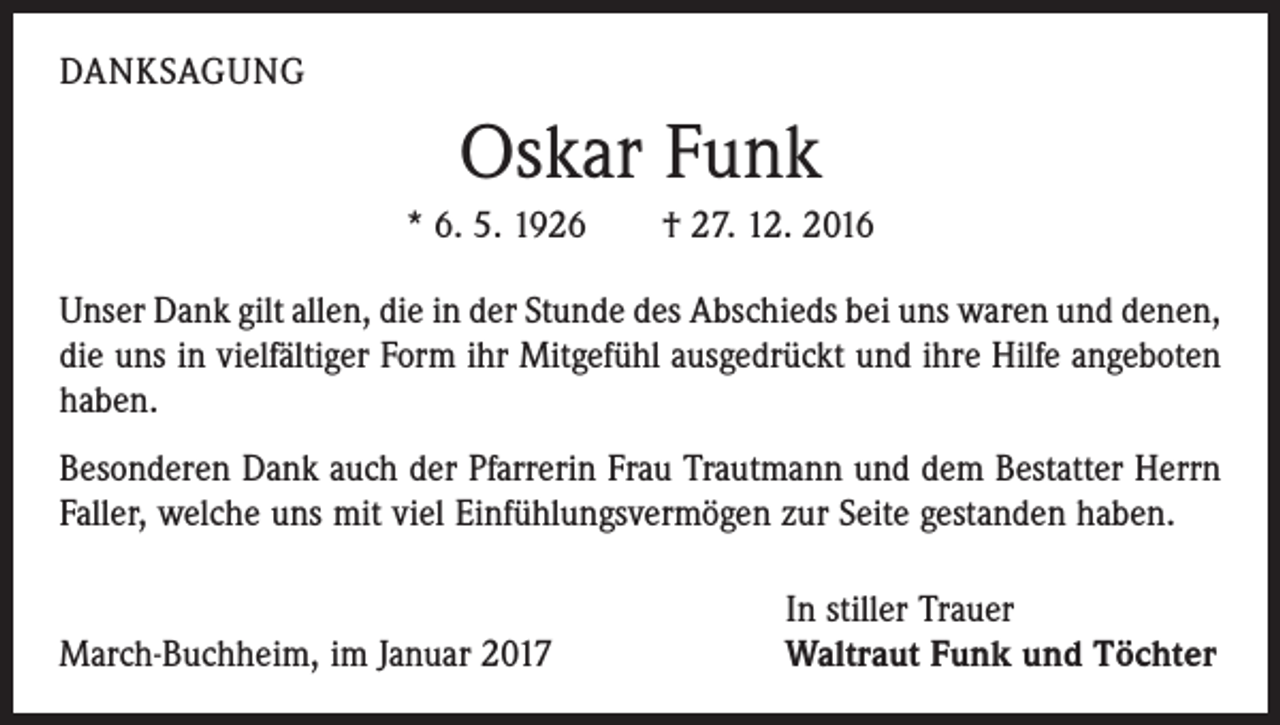 <p>DANKSAGUNG</p><p>Oskar Funk<br />* 6. 5. 1926 † 27. 12. 2016<br />Unser Dank gilt allen, die in der Stunde des Abschieds bei uns waren und denen,<br />die uns in vielfältiger Form ihr Mitgefühl ausgedrückt und ihre Hilfe angeboten<br />haben.<br />Besonderen Dank auch der Pfarrerin Frau Trautmann und dem Bestatter Herrn<br />Faller, welche uns mit viel Einfühlungsvermögen zur Seite gestanden haben.</p><p>March-Buchheim, im Januar 2017</p><p>In stiller Trauer<br />Waltraut Funk und Töchter</p>