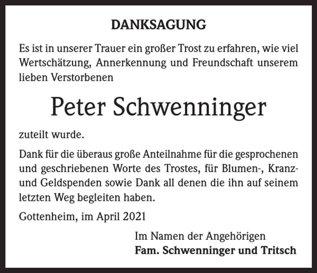 <p>DANKSAGUNG<br />Es ist in unserer Trauer ein großer Trost zu erfahren, wie viel<br />Wertschätzung, Annerkennung und Freundschaft unserem<br />lieben Verstorbenen</p><p>Peter Schwenninger<br />zuteilt wurde.<br />Dank für die überaus große Anteilnahme für die gesprochenen<br />und geschriebenen Worte des Trostes, für Blumen-, Kranzund Geldspenden sowie Dank all denen die ihn auf seinem<br />letzten Weg begleiten haben.<br />Gottenheim, im April 2021<br />Im Namen der Angehörigen<br />Fam. Schwenninger und Tritsch</p>