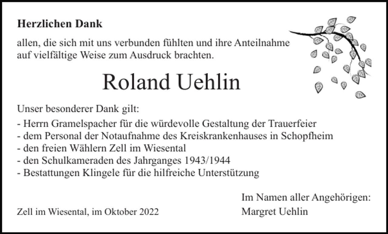 <p>Herzlichen Dank<br />allen, die sich mit uns verbunden fühlten und ihre Anteilnahme<br />auf vielfältige Weise zum Ausdruck brachten.</p><p>Roland Uehlin<br />Unser besonderer Dank gilt:<br />- Herrn Gramelspacher für die würdevolle Gestaltung der Trauerfeier<br />- dem Personal der Notaufnahme des Kreiskrankenhauses in Schopfheim<br />- den freien Wählern Zell im Wiesental<br />- den Schulkameraden des Jahrganges 1943/1944<br />- Bestattungen Klingele für die hilfreiche Unterstützung</p><p>Zell im Wiesental, im Oktober 2022</p><p>Im Namen aller Angehörigen:<br />Margret Uehlin</p>