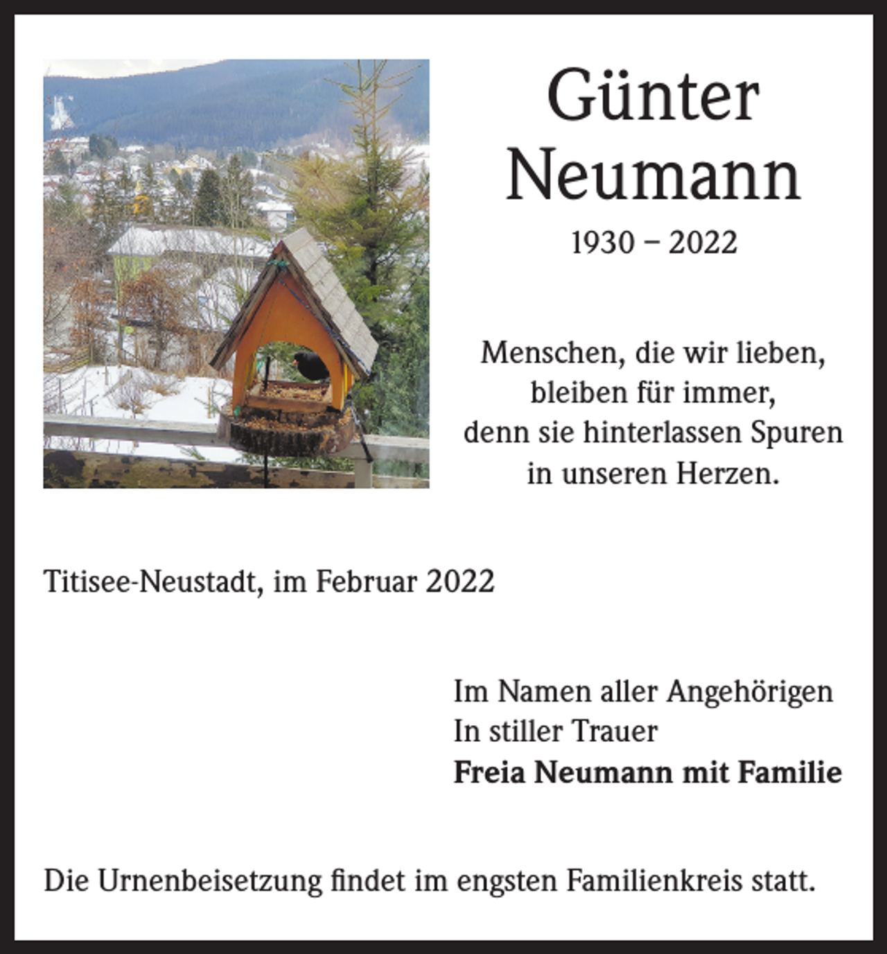 <p>Günter<br />Neumann<br />1930 – 2022<br />Menschen, die wir lieben,<br />bleiben für immer,<br />denn sie hinterlassen Spuren<br />in unseren Herzen.<br />Titisee-Neustadt, im Februar 2022<br />Im Namen aller Angehörigen<br />In stiller Trauer<br />Freia Neumann mit Familie<br />Die Urnenbeisetzung findet im engsten Familienkreis statt.</p>