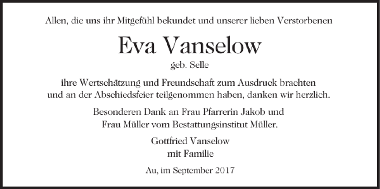 <p>All<br />e n, didie<br />e uuns<br />n s i ihr<br />hr Mitgefühl<br />Mit g ef ü hl bbekundet<br />e k u n d et uund<br />n d uunserer<br />n s er er lilieben<br />e b e n Verstorbenen<br />V er st or b e n e n<br />Allen,</p><p>EEva<br />v a Vanselow<br />V a n s el o w<br />geb.<br />g e b. Selle<br />S ell e</p><p>iihre<br />hr e Wertschätzung<br />W ert s c h ät z u n g und<br />u n d Freundschaft<br />Fr e u n d s c h aft zum<br />z u m Ausdruck<br />A u s dr u c k brachten<br />br a c ht e n<br />uund<br />n d aan<br />n dder<br />er Abschiedsfeier<br />A b s c hi e d sf e i er teilgenommen<br />t eil g e n o m m e n haben,<br />h a b e n, danken<br />d a n k e n wir<br />wir herzlich.<br />h er zli c h.<br />BBesonderen<br />e s o n d er e n Dank<br />D a n k aan<br />n Fr<br />Frau<br />a u Pfarrerin<br />Pf arr eri n JJakob<br />a k o b und<br />und<br />Fr<br />a u Müller<br />M üll er vvom<br />o m Bestattungsinstitut<br />B e st at t u n g si n stit ut Müller.<br />M üll er.<br />Frau<br />GGottfried<br />ottfri e d VVanselow<br />a n s el o w<br />mit FFamilie<br />a mili e<br />mit<br />Au,<br />A u, i im<br />m SSeptember<br />e pt e m b er 22</p>