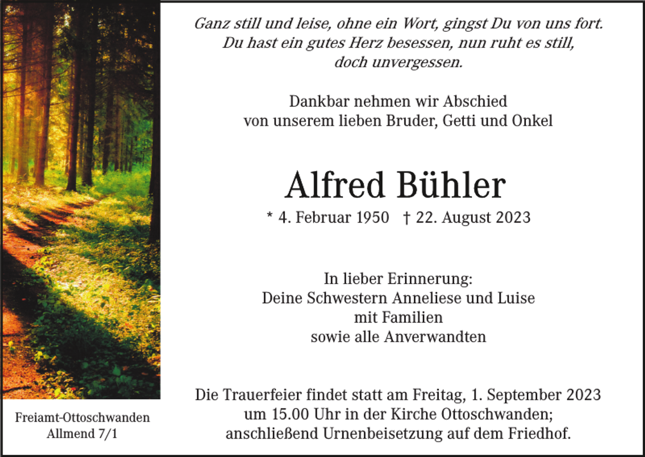 <p>Ganz still und leise, ohne ein Wort, gingst Du von uns fort.<br />Du hast ein gutes Herz besessen, nun ruht es still,<br />doch unvergessen.<br />Dankbar nehmen wir Abschied<br />von unserem lieben Bruder, Getti und Onkel</p><p>* 4. Februar 1950 † 22. August 2023<br />In lieber Erinnerung:<br />Deine Schwestern Anneliese und Luise<br />mit Familien<br />sowie alle Anverwandten</p><p>Freiamt-Ottoschwanden<br />Allmend 7/1</p><p>Die Trauerfeier findet statt am Freitag, 1. September 2023<br />um 15.00 Uhr in der Kirche Ottoschwanden;<br />anschließend Urnenbeisetzung auf dem Friedhof.</p>