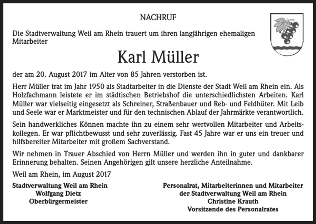 <p>NACHRUF<br />Die Stadtverwaltung Weil am Rhein trauert um ihren langjährigen ehemaligen<br />Mitarbeiter</p><p>Karl Müller<br />der am 20. August 2017 im Alter von 85 Jahren verstorben ist.<br />Herr Müller trat im Jahr 1950 als Stadtarbeiter in die Dienste der Stadt Weil am Rhein ein. Als<br />Holzfachmann leistete er im städtischen Betriebshof die unterschiedlichsten Arbeiten. Karl<br />Müller war vielseitig eingesetzt als Schreiner, Straßenbauer und Reb- und Feldhüter. Mit Leib<br />und Seele war er Marktmeister und für den technischen Ablauf der Jahrmärkte verantwortlich.<br />Sein handwerkliches Können machte ihn zu einem sehr wertvollen Mitarbeiter und Arbeitskollegen. Er war pflichtbewusst und sehr zuverlässig. Fast 45 Jahre war er uns ein treuer und<br />hilfsbereiter Mitarbeiter mit großem Sachverstand.<br />Wir nehmen in Trauer Abschied von Herrn Müller und werden ihn in guter und dankbarer<br />Erinnerung behalten. Seinen Angehörigen gilt unsere herzliche Anteilnahme.<br />Weil am Rhein, im August 2017<br />Stadtverwaltung Weil am Rhein</p><p>Wolfgang Dietz</p><p>Oberbürgermeister</p><p>Personalrat, Mitarbeiterinnen und Mitarbeiter<br />der Stadtverwaltung Weil am Rhein<br />Christine Krauth<br />Vorsitzende des Personalrates</p>